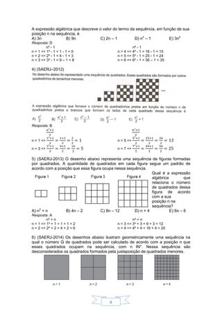 4
A expressão algébrica que descreve o valor do termo da sequência, em função de sua
posição n na sequência, é
A) 3n B) 9n C) 2n – 1 D) n2
– 1 E) 3n2
Resposta: D
n² - 1 n² - 1
n = 1 => 1² - 1 = 1 - 1 = 0
n = 2 => 2² - 1 = 4 - 1 = 3
n = 3 => 3² - 1 = 9 – 1 = 8
n = 4 => 4² - 1 = 16 - 1 = 15
n = 5 => 5² - 1 = 25 - 1 = 24
n = 6 => 6² - 1 = 36 – 1 = 35
4) (SAERJ–2012)
Resposta: B
n = 1 =>
n = 3 =>
n = 5 =>
n = 7 =>
5) (SAERJ-2013) O desenho abaixo representa uma sequência de figuras formadas
por quadrados. A quantidade de quadrados em cada figura segue um padrão de
acordo com a posição que essa figura ocupa nessa sequência.
Qual é a expressão
algébrica que
relaciona o número
de quadrados dessa
figura de acordo
com a sua
posição n na
sequência?
A) n2
+ n B) 4n – 2 C) 8n – 12 D) n + 4 E) 6n – 6
Resposta: A
n² + n n² + n
n = 1 => 1² + 1 = 1 + 1 = 2
n = 2 => 2² + 2 = 4 + 2 = 6
n = 3 => 3² + 3 = 9 + 3 = 12
n = 4 => 4² + 4 = 16 + 4 = 20
6) (SAERJ-2014) Os desenhos abaixo ilustram geometricamente uma sequência na
qual o número Q de quadrados pode ser calculado de acordo com a posição n que
esses quadrados ocupam na sequência, com n IN*. Nessa sequência são
desconsiderados os quadrados formados pela justaposição de quadrados menores.
 
