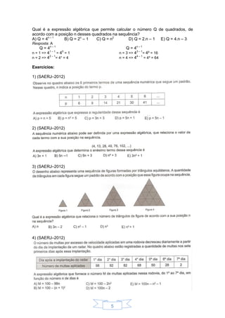 5
Qual é a expressão algébrica que permite calcular o número Q de quadrados, de
acordo com a posição n desses quadrados na sequência?
A) Q = 4n – 1
B) Q = 2n
– 1 C) Q = n2
D) Q = 2.n – 1 E) Q = 4.n – 3
Resposta: A
Q = 4n – 1
Q = 4n – 1
n = 1 => 41 – 1
= 40
= 1
n = 2 => 42 – 1
= 4¹ = 4
n = 3 => 43 – 1
= 4² = 16
n = 4 => 44 – 1
= 4³ = 64
Exercícios:
1) (SAERJ–2012)
2) (SAERJ–2012)
3) (SAERJ–2012)
4) (SAERJ–2012)
 