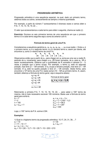 7
PROGRESSÃO ARITMÉTICA
Progressão aritmética é uma sequência especial, na qual, dado um primeiro termo,
obtemos todos os outros, acrescentando-se sempre a mesma quantidade.
Por exemplo, a partir do número 7 acrescentamos 3 diversas vezes e vamos obter a
P.A.: 7, 10, 13, 16, 19, 22 ...
O valor que acrescentamos a cada termo para obter o seguinte, chama-se razão (r).
Exercício: Escreva os seis primeiros termos de uma sequência em que o primeiro
termo é 3 e cada termo seguinte seja a soma do anterior com 6.
Fórmula do termo geral de uma P.A.
Consideremos a sequência genérica a1, a2, a3, a4, a5, a6, ..., an e sua razão r. Onde a1 é
o primeiro termo, a2 é o segundo termo, a3 é o terceiro termo e, assim por diante, até
encontrar an como o n-ésimo termo de uma P.A.
Observamos então que a partir de a1, para chegar em a2 soma-se uma vez a razão R,
partindo de a1 novamente, para chegar a a3, 2R foram somados, de a1 para a4, 3R e
assim sucessivamente. Observe que a quantidade de R somados é sempre (n - 1)
vezes a posição que o termo ocupa. Por exemplo, o termo a2 está na segunda
posição, mas teve (2 – 1)R somado. O a3 ocupa a terceira posição, mas teve (3 – 1)R
somado. O a4 está na quarta posição e teve (4 – 1)R somado. Desta forma, para
encontrar o 10º termo de uma P.A. basta somar (10 - 1)R ao primeiro termo. E, assim,
também obtemos a fórmula do termo geral, veja o esquema abaixo:
Retornando a primeira P.A. 7, 10, 13, 16, 19, 22, ... para saber o 100° termo da
mesma, não é mais necessário escrever 100 números. Basta usar a fórmula do termo
geral para achá-lo.
a1 = 7
r = 3
n = 100
an = a100 = ?
an = a1 + (n – 1).r
a100 = 7 + (100 – 1).3
a100 = 7 + 99.3
a100 = 7 + 297
a100 = 304
Logo, o 100° termo da P.A. acima é 304.
Exemplos:
1) Qual é o trigésimo termo da progressão aritmética: 10,17, 24, 31, 38, ...?
a1 = 10
r = 17 – 10 = 7
n = 30
an = a30 = ?
an = a1 + (n – 1).r
a30 = 10 + (30 – 1).7 = 10 + 29.7 = 10 + 203 = 213
 