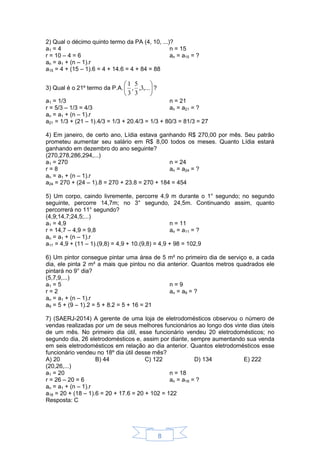 8
2) Qual o décimo quinto termo da PA (4, 10, ...)?
a1 = 4
r = 10 – 4 = 6
n = 15
an = a15 = ?
an = a1 + (n – 1).r
a15 = 4 + (15 – 1).6 = 4 + 14.6 = 4 + 84 = 88
3) Qual é o 21º termo da P.A. 





,...3,
3
5
,
3
1
?
a1 = 1/3
r = 5/3 – 1/3 = 4/3
n = 21
an = a21 = ?
an = a1 + (n – 1).r
a21 = 1/3 + (21 – 1).4/3 = 1/3 + 20.4/3 = 1/3 + 80/3 = 81/3 = 27
4) Em janeiro, de certo ano, Lídia estava ganhando R$ 270,00 por mês. Seu patrão
prometeu aumentar seu salário em R$ 8,00 todos os meses. Quanto Lídia estará
ganhando em dezembro do ano seguinte?
(270,278,286,294,...)
a1 = 270
r = 8
n = 24
an = a24 = ?
an = a1 + (n – 1).r
a24 = 270 + (24 – 1).8 = 270 + 23.8 = 270 + 184 = 454
5) Um corpo, caindo livremente, percorre 4,9 m durante o 1° segundo; no segundo
seguinte, percorre 14,7m; no 3° segundo, 24,5m. Continuando assim, quanto
percorrerá no 11° segundo?
(4,9;14,7;24,5;...)
a1 = 4,9
r = 14,7 – 4,9 = 9,8
n = 11
an = a11 = ?
an = a1 + (n – 1).r
a11 = 4,9 + (11 – 1).(9,8) = 4,9 + 10.(9,8) = 4,9 + 98 = 102,9
6) Um pintor consegue pintar uma área de 5 m² no primeiro dia de serviço e, a cada
dia, ele pinta 2 m² a mais que pintou no dia anterior. Quantos metros quadrados ele
pintará no 9° dia?
(5,7,9,...)
a1 = 5
r = 2
n = 9
an = a9 = ?
an = a1 + (n – 1).r
a9 = 5 + (9 – 1).2 = 5 + 8.2 = 5 + 16 = 21
7) (SAERJ-2014) A gerente de uma loja de eletrodomésticos observou o número de
vendas realizadas por um de seus melhores funcionários ao longo dos vinte dias úteis
de um mês. No primeiro dia útil, esse funcionário vendeu 20 eletrodomésticos; no
segundo dia, 26 eletrodomésticos e, assim por diante, sempre aumentando sua venda
em seis eletrodomésticos em relação ao dia anterior. Quantos eletrodomésticos esse
funcionário vendeu no 18º dia útil desse mês?
A) 20 B) 44 C) 122 D) 134 E) 222
(20,26,...)
a1 = 20
r = 26 – 20 = 6
n = 18
an = a18 = ?
an = a1 + (n – 1).r
a18 = 20 + (18 – 1).6 = 20 + 17.6 = 20 + 102 = 122
Resposta: C
 