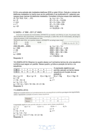 9
8) Em uma estrada são instalados telefones SOS a cada 2,8 km. Calcule o número de
telefones instalados no trecho que vai do quilômetro 5 ao quilômetro 61, sabendo que
nessas duas marcas há telefones instalados. Considere inclusive esses dois telefones.
(5; 7,8; 10,6; 13,4; ...; 61)
a1 = 5
r = 2,8
n = ?
an = 61
an = a1 + (n – 1).r
61 = 5 + (n – 1).(2,8)
61 = 5 + 2,8n – 2,8
61 – 5 + 2,8 = 2,8n
53,2 = 2,8n
n = 53,2/2,8 = 19
9) SAERJ – 4° BIM – 2011 (3° ANO)
(300,350,400,...,2000)
a1 = 300
r = 50
n = ?
an = 2000
an = a1 + (n – 1).r
2000 = 300 + (n – 1).50
2000 = 300 + 50n – 50
2000 – 300 + 50 = 50n
1750 = 50 n
n = 1750/50 = 35
Resposta: C
10) (SAERJ-2014) Observe no quadro abaixo os 5 primeiros termos de uma sequência
numérica que segue um padrão. Nesse quadro, g indica a posição do termo x na
sequência.
A expressão algébrica que
permite calcular um termo dessa
sequência em função de sua
posição é
A) x = g + 8 B) x = g + 9 C) x = 8g + 2 D) x = 10g E) x = 10g + 8
a1 = 10
r = 18 – 10 = 8
n = ?
an = ?
an = a1 + (n – 1).r
an = 10 + (n – 1).8 = 10 + 8n - 8 = 2 + 8n
Resposta: C
11) (SAERJ–2012)
a1 = 7
r = 12 – 7 = 5
n = ?
an = ?
an = a1 + (n – 1).r
an = 7 + (n – 1).5 = 7 + 5n - 5 = 2 + 5n
Resposta: C
 