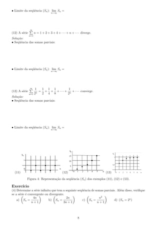 • Limite da seq¨ˆncia (Sn ): lim Sn =
ue
n→∞

∞

n = 1 + 2 + 3 + 4 + · · · + n + · · · diverge.

(12) A s´rie
e
n=1

Solu¸˜o:
ca
• Seq¨ˆncia das somas parciais:
ue

• Limite da seq¨ˆncia (Sn ): lim Sn =
ue
n→∞

∞

(13) A s´rie
e

1 1 1
1
1
= + + + · · · + n + · · · converge.
n
2 4 8
2
n=1 2

Solu¸˜o:
ca
• Seq¨ˆncia das somas parciais:
ue

• Limite da seq¨ˆncia (Sn ): lim Sn =
ue
n→∞

(11)

(12)

(13)

Figura 4: Representa¸ao da seq¨ˆncia (Sn ) dos exemplos (11), (12) e (13).
c˜
ue

Exerc´
ıcio
(4) Determine a s´rie inﬁnita que tem a seguinte seq¨ˆncia de somas parciais. Al´m disso, veriﬁque
e
ue
e
se a s´rie ´ convergente ou divergente.
e e
4n
2n
n2
b) Sn =
c) Sn =
d) (Sn = 2n )
a) Sn =
n+1
3n + 1
n+1

8

 