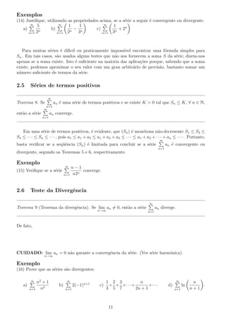 Exemplos
(14) Justiﬁque, utilizando as propriedades acima, se a s´rie a seguir ´ convergente ou divergente.
e
e
∞
∞ 5
∞
1
1
1
c)
a)
b)
−
+ 2n
2n
2n 3n
3n
n=1
n=1
n=1

Para muitas s´ries ´ d´
e
e ıﬁcil ou praticamente imposs´
ıvel encontrar uma f´rmula simples para
o
Sn . Em tais casos, s˜o usados alguns testes que n˜o nos fornecem a soma S da s´rie; dizem-nos
a
a
e
apenas se a soma existe. Isto ´ suﬁciente na maioria das aplica¸oes porque, sabendo que a soma
e
c˜
existe, podemos aproximar o seu valor com um grau arbitr´rio de precis˜o, bastanto somar um
a
a
n´mero suﬁciente de termos da s´rie.
u
e

2.5

S´ries de termos positivos
e
∞

an ´ uma s´rie de termos positivos e se existe K > 0 tal que Sn ≤ K, ∀ n ∈ N,
e
e

Teorema 8. Se
n=1
∞

ent˜o a s´rie
a
e

an converge.
n=1

Em uma s´rie de termos positivos, ´ evidente, que (Sn ) ´ mon´tona n˜o-decresente S1 ≤ S2 ≤
e
e
e
o
a
S3 ≤ · · · ≤ Sn ≤ · · · , pois a1 ≤ a1 + a2 ≤ a1 + a2 + a3 ≤ · · · ≤ a1 + a2 + · · · + an ≤ · · · . Portanto,
∞

basta veriﬁcar se a seq¨ˆncia (Sn ) ´ limitada para concluir se a s´rie
ue
e
e

an ´ convergente ou
e
n=1

divergente, segundo os Teoremas 5 e 6, respectivamente.

Exemplo

∞

(15) Veriﬁque se a s´rie
e

2.6

n−1
converge.
n
n=1 n2

Teste da Divergˆncia
e
∞

Teorema 9 (Teorema da divergˆncia). Se lim an = 0, ent˜o a s´rie
e
a
e
n→∞

an diverge.
n=1

De fato,

CUIDADO: lim an = 0 n˜o garante a convergˆncia da s´rie. (Ver s´rie harmˆnica).
a
e
e
e
o
n→∞

Exemplo
(16) Prove que as s´ries s˜o divergentes:
e
a
n2 + 1
n2
n=1
∞

a)

∞

b)
n=1

2(−1)n+1

c)

1 2 3
n
+ + +· · ·+
+· · ·
3 5 7
2n + 1

11

∞

d)

ln
n=1

n
.
n+1

 