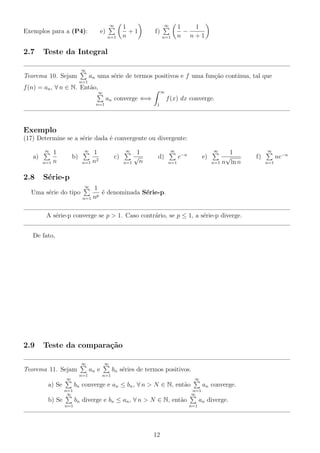 ∞

Exemplos para a (P4):

e)
n=1

2.7

1
+1
n

∞

f)
n=1

1
1
−
n n+1

Teste da Integral
∞

Teorema 10. Sejam

an uma s´rie de termos positivos e f uma fun¸ao cont´
e
c˜
ınua, tal que
n=1

f (n) = an , ∀ n ∈ N. Ent˜o,
a

∞

∞

an converge ⇐⇒
n=1

f (x) dx converge.
1

Exemplo
(17) Determine se a s´rie dada ´ convergente ou divergente:
e
e
∞

∞

a)

2.8

1
n=1 n

∞

1
2
n=1 n

b)

c)

1
√
n
n=1

∞

d)

e)

n=1

1
√
n=1 n ln n

S´rie-p
e
∞

Uma s´rie do tipo
e

1
´ denominada S´rie-p.
e
e
p
n=1 n

A s´rie-p converge se p > 1. Caso contr´rio, se p ≤ 1, a s´rie-p diverge.
e
a
e
De fato,

2.9

Teste da compara¸˜o
ca
∞

Teorema 11. Sejam
∞

∞

an e
n=1

bn s´ries de termos positivos.
e
n=1

∞

bn converge e an ≤ bn , ∀ n > N ∈ N, ent˜o
a

a) Se

an converge.
n=1
∞

n=1
∞

bn diverge e bn ≤ an , ∀ n > N ∈ N, ent˜o
a

b) Se
n=1

an diverge.
n=1

12

∞

∞

e−n

f)
n=1

ne−n

 