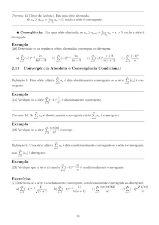 Teorema 13 (Teste de Leibniz). Em uma s´rie alternada,
e
Se an ≥ an+1 e lim an = 0, ent˜o a s´rie ´ convergente.
a
e e
n→∞

Conseq¨ˆncia: Em uma s´rie alternada, se an ≥ an+1 e lim an = c > 0, ent˜o a s´rie ´
ue
e
a
e e
n→∞
divergente.

Exemplo
(20) Determine se as seguintes s´ries alternadas convergem ou divergem:
e
∞

a)

(−1)n−1

n=1

2.11

∞

2n
4n2 − 3

b)

(−1)n−1

n=1

2n
4n − 3

∞

c)

(−1)n

n=1

n+2
n(n + 1)

(−1)n
n
n=1
∞

d)

Convergˆncia Absoluta e Convergˆncia Condicional
e
e
∞

∞

Deﬁni¸˜o 8. Uma s´rie inﬁnita
ca
e
n=1

vergente

Exemplo

∞

(21) Veriﬁque se a s´rie
e

(−1)n

n=1

n=1

1
´ absolutamente convergente.
e
n2

∞

Teorema 14. Se

|an | ´ cone

an ´ dita absolutamente convergente se a s´rie
e
e

∞

an ´ absolutamente convergente ent˜o
e
a
n=1

an ´ convergente.
e
n=1

Exemplo
∞

(22) Veriﬁque se a s´rie
e

sen(n)
converge.
n2
n=1
∞

Deﬁni¸˜o 9. Uma s´rie inﬁnita
ca
e

an ´ dita condicionalmente convergente se a s´rie ´ convergente,
e
e e
n=1

∞

|an | ´ divergente.
e

mas
n=1

Exemplo
∞

(23) Veriﬁque que a s´rie alternada
e

(−1)n−1

n=1

1)
´ condicionalmente convergente.
e
n

Exerc´
ıcios
(7) Determine se a s´rie ´ absolutamente convergente, condicionalmente convergente ou divergente.
e e
∞
∞
∞ cos(nπ/6))
∞
1)
2( 1/n))
1)
a)
(−1)n−1 √
c)
d)
(−1)n
b)
(−1)n−1
ln(n + 1)
n2
n!
2n + 1
n=1
n=1
n=1
n=1

14

 