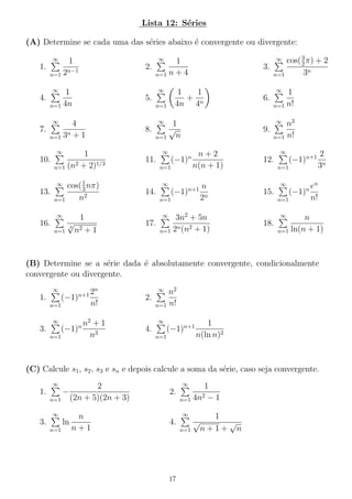 Lista 12: S´ries
e
(A) Determine se cada uma das s´ries abaixo ´ convergente ou divergente:
e
e
∞

1

n=1

2n−1

1.

3
cos( 2 π) + 2
3.
3n
n=1

∞

∞

1
2.
n=1 n + 4

∞

∞

1
4.
n=1 4n

1
1
+ n
4n 4

5.
n=1

∞

∞

1
10.
2
1/3
n=1 (n + 2)

n+2
11.
(−1)
n(n + 1)
n=1

1
cos( 3 nπ)
13.
n2
n=1

14.

∞

∞

16.
n=1

√
3

∞

1
n=1 n!

n3
9.
n=1 n!

1
√
8.
n
n=1

∞

6.

∞

∞

4
7.
n+1
n=1 3

∞

n

(−1)n+1

n=1

n
2n

3n2 + 5n
17.
n 2
n=1 2 (n + 1)

∞

12.

n=1
∞

15.

n2 + 1

(−1)n

n=1

∞

1

(−1)n+1

2
3n

en
n!

∞

18.

n
n=1 ln(n + 1)

(B) Determine se a s´rie dada ´ absolutamente convergente, condicionalmente
e
e
convergente ou divergente.
n
n+1 2

∞

(−1)

1.

n=1
∞

3.

(−1)n

n=1

n!
n2 + 1
n3

n2
2.
n=1 n!
∞

∞

4.

(−1)n+1

n=1

1
n(ln n)2

(C) Calcule s1 , s2 , s3 e sn e depois calcule a soma da s´rie, caso seja convergente.
e
∞

2
1.
−
n=1 (2n + 5)(2n + 3)

∞

2.

∞

n
3.
ln
n+1
n=1

1
2
n=1 4n − 1
∞

√

4.
n=1

17

1
√
n+1+ n

 