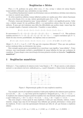 Seq¨ˆncias e S´ries
ue
e
Para x ∈ R, podemos em geral, obter senx, ex , lnx, arctgx e valores de outras fun¸oes
c˜
transcendentes utilizando uma calculadora ou uma tabela.
Um problema fundamental consiste em determinar como as calculadoras calculam esses n´meros,
u
ou como se constr´i uma tabela.
o
As s´ries num´ricas inﬁnitas (somas inﬁnitas) podem ser usadas para obter valores funcionais
e
e
de uma certa fun¸ao f (x), ou seja, valores aproximados para f (c), c ∈ R.
c˜
Portanto, temos que interpretar essas “somas inﬁnitas” e saber o seu signiﬁcado preciso. Lidar
com o inﬁnito sempre foi um problema dif´
ıcil; e os matem´ticos sabem disso h´ mais de dois
a
a
milˆnios. E para que n´s tenhamos uma id´ia das diﬁculdades que podem surgir, vamos logo dar
e
o
e
um exemplo simples e bastante esclarecedor. Considere a soma inﬁnita,
S = 1 − 1 + 1 − 1 + 1 − 1 + 1 − 1 + 1 − 1 + 1 − 1 + 1 − 1 + ···
Se escrevermos S = (1 − 1) + (1 − 1) + (1 − 1) + (1 − 1) + · · · , teremos S = 0. Mas podemos
tamb´m escrever S = 1 − (1 − 1) − (1 − 1) − (1 − 1) − (1 − 1) − · · · e agora conclu´
e
ımos que S = 1.
Ainda h´ uma terceira possibilidade, t˜o leg´
a
a
ıtima como as anteriores:
S = 1 − (1 − 1 + 1 − 1 + 1 − 1 + 1 − 1 + 1 − 1 + · · · ) = 1 − S ⇒ 2S = 1 ⇒ S = 1/2 .
Aﬁnal, S = 0, S = 1 ou S = 1/2? Por que trˆs respostas diferentes? Claro que n˜o podemos
e
a
aceitar nenhuma delas em detrimento das outras.
Este exemplo aponta para a necessidade de se conceituar o que signiﬁca “soma inﬁnita”. Como
veremos, essa conceitua¸˜o excluir´ a possibilidade de somas inﬁnitas do tipo que acabamos de
ca
a
considerar. E para chegar a essa conceitua¸ao devemos primeiro estudar as chamadas “seq¨ˆncias
c˜
ue
num´ricas”.
e

1

Seq¨ˆncias num´ricas
ue
e

Deﬁni¸˜o 1. Uma seq¨ˆncia de n´meros reais ´ uma fun¸˜o a : N → R que associa a cada n´mero
ca
ue
u
e
ca
u
natural n a um n´mero real a(n), indicado por an , o qual ´ chamado n−´simo termo da seq¨ˆncia.
u
e
e
ue

Figura 1: Representa¸ao gr´ﬁca de uma seq¨ˆncia num´rica.
c˜
a
ue
e
Um exemplo concreto de seq¨ˆncia num´rica ´ dado pela seq¨ˆncia dos n´meros pares positivos
ue
e
e
ue
u
(2, 4, 6, 8, 10, · · · , 2n, · · · ), cujo termo geral da seq¨ˆncia ´ designado por an = 2n, n = 1, 2, 3, · · · .
ue
e
A seq¨ˆncia dos n´meros ´
ue
u
ımpares positivos tamb´m tem uma f´rmula simples para o termo geral,
e
o
a qual ´ dada por an = 2n + 1, com n = 0, 1, 2, 3, · · · ; ou an = 2n − 1 para n = 1, 2, 3, · · · .
e
Mas nem sempre o termo geral de uma seq¨ˆncia ´ dado por uma f´rmula, embora, evidenue
e
o
temente, sempre haja uma lei de forma¸ao bem deﬁnida que permite determinar o termo geral
c˜
√
´ esse o caso das aproxima¸˜es decimais por falta de 2, que formam a seq¨ˆncia
da seq¨ˆncia. E
ue
co
ue
inﬁnita
a1 = 1, 4; a2 = 1, 41; a3 = 1, 414; a4 = 1, 4142; a5 = 1, 41421; a6 = 1, 414213; · · ·
1

 