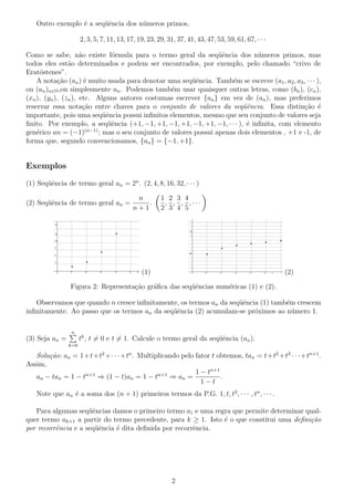 Outro exemplo ´ a seq¨ˆncia dos n´meros primos,
e
ue
u
2, 3, 5, 7, 11, 13, 17, 19, 23, 29, 31, 37, 41, 43, 47, 53, 59, 61, 67, · · ·
Como se sabe, n˜o existe f´rmula para o termo geral da seq¨ˆncia dos n´meros primos, mas
a
o
ue
u
todos eles est˜o determinados e podem ser encontrados, por exemplo, pelo chamado “crivo de
a
Erat´stenes”.
o
A nota¸ao (an ) ´ muito usada para denotar uma seq¨ˆncia. Tamb´m se escreve (a1 , a2 , a3 , · · · ),
c˜
e
ue
e
ou (an )n∈N ,ou simplesmente an . Podemos tamb´m usar quaisquer outras letras, como (bn ), (cn ),
e
(xn ), (yn ), (zn ), etc. Alguns autores costumas escrever {an } em vez de (an ), mas preferimos
reservar essa nota¸ao entre chaves para o conjunto de valores da seq¨ˆncia. Essa distin¸˜o ´
c˜
ue
ca e
importante, pois uma seq¨ˆncia possui inﬁnitos elementos, mesmo que seu conjunto de valores seja
ue
ﬁnito. Por exemplo, a seq¨ˆncia (+1, −1, +1, −1, +1, −1, +1, −1, · · · ), ´ inﬁnita, com elemento
ue
e
(n−1)
gen´rico an = (−1)
e
; mas o seu conjunto de valores possui apenas dois elementos , +1 e -1, de
forma que, segundo convencionamos, {an } = {−1, +1}.

Exemplos
(1) Seq¨ˆncia de termo geral an = 2n . (2, 4, 8, 16, 32, · · · )
ue
(2) Seq¨ˆncia de termo geral an =
ue

n
.
n+1

1 2 3 4
, , , ,···
2 3 4 5

(1)

(2)

Figura 2: Representa¸ao gr´ﬁca das seq¨ˆncias num´ricas (1) e (2).
c˜
a
ue
e
Observamos que quando n cresce inﬁnitamente, os termos an da seq¨ˆncia (1) tamb´m crescem
ue
e
inﬁnitamente. Ao passo que os termos an da seq¨ˆncia (2) acumulam-se pr´ximos ao n´mero 1.
ue
o
u
n

(3) Seja an =

tk , t = 0 e t = 1. Calcule o termo geral da seq¨ˆncia (an ).
ue

k=0

Solu¸˜o: an = 1+t+t2 +· · ·+tn . Multiplicando pelo fator t obtemos, tan = t+t2 +t3 · · ·+tn+1 .
ca
Assim,
1 − tn+1
an − tan = 1 − tn+1 ⇒ (1 − t)an = 1 − tn+1 ⇒ an =
.
1−t
Note que an ´ a soma dos (n + 1) primeiros termos da P.G. 1, t, t2 , · · · , tn , · · · .
e
Para algumas seq¨ˆncias damos o primeiro termo a1 e uma regra que permite determinar qualue
quer termo ak+1 a partir do termo precedente, para k ≥ 1. Isto ´ o que constitui uma deﬁni¸˜o
e
ca
por recorrˆncia e a seq¨ˆncia ´ dita deﬁnida por recorrˆncia.
e
ue
e
e

2

 