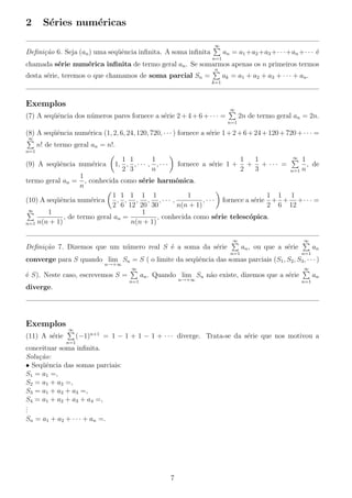 2

S´ries num´ricas
e
e
∞

an = a1 +a2 +a3 +· · ·+an +· · · ´
e

Deﬁni¸˜o 6. Seja (an ) uma seq¨ˆncia inﬁnita. A soma inﬁnita
ca
ue
n=1

chamada s´rie num´rica inﬁnita de termo geral an . Se somarmos apenas os n primeiros termos
e
e
n

ak = a1 + a2 + a3 + · · · + an .

desta s´rie, teremos o que chamamos de soma parcial Sn =
e
k=1

Exemplos

∞

(7) A seq¨ˆncia dos n´meros pares fornece a s´rie 2 + 4 + 6 + · · · =
ue
u
e

2n de termo geral an = 2n.
n=1

(8) A seq¨ˆncia num´rica (1, 2, 6, 24, 120, 720, · · · ) fornece a s´rie 1 + 2 + 6 + 24 + 120 + 720 + · · · =
ue
e
e
∞

n! de termo geral an = n!.
n=1

(9) A seq¨ˆncia num´rica
ue
e

1 1
1
1, , , · · · , , · · ·
2 3
n

fornece a s´rie 1 +
e

1
1
+ + ··· =
2
3

∞

1
, de
n=1 n

1
, conhecida como s´rie harmˆnica.
e
o
n
1 1 1 1 1
1
1 1 1
(10) A seq¨ˆncia num´rica
ue
e
, , , , ,··· ,
, · · · fornece a s´rie + + +· · · =
e
2 6 12 20 30
n(n + 1)
2 6 12
∞
1
1
, de termo geral an =
, conhecida como s´rie telesc´pica.
e
o
n(n + 1)
n=1 n(n + 1)

termo geral an =

∞

Deﬁni¸˜o 7. Dizemos que um n´mero real S ´ a soma da s´rie
ca
u
e
e

∞

an , ou que a s´rie
e
n=1

an
n=1

converge para S quando lim Sn = S ( o limite da seq¨ˆncia das somas parciais (S1 , S2 , S3 , · · · )
ue
n→+∞

∞

´ S). Neste caso, escrevemos S =
e

∞

an . Quando lim Sn n˜o existe, dizemos que a s´rie
a
e
n→+∞

n=1

an
n=1

diverge.

Exemplos
(11) A s´rie
e

∞

(−1)n+1 = 1 − 1 + 1 − 1 + · · · diverge. Trata-se da s´rie que nos motivou a
e

n=1

conceituar soma inﬁnita.
Solu¸˜o:
ca
• Seq¨ˆncia das somas parciais:
ue
S1 = a1 =,
S2 = a1 + a2 =,
S3 = a1 + a2 + a3 =,
S4 = a1 + a2 + a3 + a4 =,
.
.
.
Sn = a1 + a2 + · · · + an =.

7

 