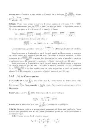 -XEMPLO 5.6.6 Considere a série obtida no Exemplo 5.6.3, dada por
∞
n=1
20000
n(n + 1)
. Mostre
que
∞
n=1
20000
n(n + 1)
= 20000.
Solução: Como vimos acima, a sequência de somas parciais da série dada é Sk = 20000k
k+1
.
Devemos então mostrar que lim
k→∞
20000k
k+1
= 20000, ou seja, que dado ε  0 podemos encontrar
N0  0 tal que para, se k  N0 então |Sk − 20000|  ε. Como
|Sk − 20000| =
20000k
k + 1
− 20000 =
20000k − 20000k − 20000
k + 1
=
−20000
k + 1
temos que a desigualdade desejada será válida se
20000
k + 1
 ε ⇒ 20000  kε + ε ⇒
20000 − ε
ε
 k.
Consequentemente, podemos tomar N0 =
20000 − ε
ε
e a Denição 5.6.1 estará satisfeita.
Suponhamos que se deseja saber a partir de qual parcela a diferença entre o montante
e o total a receber será menor do que 300 u.m.. Para obter a resposta tomamos ε = 300 e
obteremos N0 =
20000 − 300
300
= 65, 667. Isso signica que em todas as parcelas, a partir da
sexagésima sexta, a diferença entre o montante e o limite é menor do que 300 u.m..
Suponhamos que se deseja saber a partir de qual parcela a diferença entre o montante
e o limite é menor do que 200 u.m.. Para obter a resposta tomamos ε = 200 e obteremos
N0 =
20000 − 200
200
= 99. Isso signica que em todas as parcelas, a partir da parcela de
número 99, a diferença entre o montante e o limite é menor do que 100 u.m..
5.6.7 Séries Convergentes
DEFINIÇÃO 5.6.8 Seja
∞
n=1
un uma série e seja Sk a soma parcial dos termos dessa série.
Dizemos que
∞
n=1
un é convergente se lim
k→∞
Sk existe. Caso contrário, dizemos que a série é
divergente.
-XEMPLO 5.6.9 A série
∞
n=1
20000
n(n+1)
do Exemplo 5.6.3 é convergente pois
lim
k→∞
Sk = lim
n→∞
20000k
k + 1
= 20000.
-XEMPLO 5.6.10 Determine se a série
∞
n=1
2n
5n−1
é convergente ou divergente.
Solução: Devemos vericar se a sequência de somas parciais desta série tem limite. Todas
as séries que apresentam esse modelo (séries geométricas) podem ser resolvidas conforme o
modelo que segue.
(i) Escrevemos a soma dos k primeiros termos:
Sk = 2 +
22
5
+
23
52
+
24
53
+ · · · +
2k
5k−1
178
 