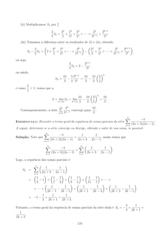 (ii) Multiplicamos Sk por
2
5
2
5
Sk =
22
5
+
23
52
+
24
53
+ · · · +
2k
5k−1
+
2k+1
5k
(iii) Tomamos a diferença entre os resultados de (i) e (ii), obtendo
Sk −
2
5
Sk = 2 +
22
5
+
23
52
+ · · · +
2k
5k−1
−
22
5
+
23
52
+ · · · +
2k
5k−1
+
2k+1
5k
ou seja,
3
5
Sk = 2 −
2k+1
5k
ou ainda,
Sk =
10
3
−
5
3
2k+1
5k
=
10
3
−
10
3
2
5
k
e como
2
5
 1, temos que a
S = lim
k→∞
Sk = lim
k→∞
10
3
−
10
3
2
5
k
=
10
3
.
Consequentemente, a série
∞
n=1
2n
5n−1
converge para
10
3
.
-XEMPLO 5.6.11 Encontre o termo geral da sequência de somas parciais da série
∞
n=1
−4
(2n + 3)(2n − 1)
.
A seguir, determine se a série converge ou diverge, obtendo o valor de sua soma, se possível.
Solução: Note que
∞
n=1
−4
(2n + 3)(2n − 1)
=
1
2n + 3
−
1
2n − 1
, assim temos que
∞
n=1
−4
(2n + 3)(2n − 1)
=
∞
n=1
1
2n + 3
−
1
2n − 1
.
Logo, a sequência das somas parciais é:
Sk =
k
n=1
1
2n + 3
−
1
2n − 1
=
1
5
− 1 +
1
7
−
1
3
+
1
9
−
1
5
+
1
11
−
1
7
+ · · · +
+ · · · +
1
2k − 1
−
1
2k − 5
+
1
2k + 1
−
1
2k − 3
+
1
2k + 3
−
1
2k − 1
= −1 −
1
3
+
1
2k + 1
+
1
2k + 3
Portanto, o termo geral da sequência de somas parciais da série dada é Sk = −
4
3
+
1
2k + 1
+
1
2k + 3
.
179
 
