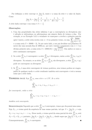 Por denição a série converge se lim
k→∞
Sk existe e a soma da série é o valor do limite.
Como
lim
k→∞
Sk = lim
k→∞
−
4
3
+
1
2k + 1
+
1
2k + 3
= −
4
3
.
A série dada converge e sua soma é S = −4
3
.
Observações:
1. Uma das propriedades das séries innitas é que a convergência ou divergência não
é afetada se subtrairmos ou adicionarmos um número nito de termos a elas. Por
exemplo, se no Exemplo 5.6.3 o estudante só começasse a receber a primeira parcela
após 5 meses, a série seria escrita com n = 6 no primeiro termo, ou seja,
∞
n=6
20000
n(n + 1)
,
e a soma seria S = 20000 − S5. Se por outro lado, o seu pai decidisse nos primeiros 10
meses dar uma mesada xa de 2000u.m. por mês e iniciar o pagamento com n = 1 no
décimo primeiro mês, a soma seria S = 2000(10) + lim
k→∞
20000k
k + 1
. Em ambos os casos a
série continuará convergente.
2. Se a série
∞
n=1
un é convergente e a série
∞
n=1
yn é divergente, então a série
∞
n=1
(un + yn) é
divergente. No entanto, se as séries
∞
n=1
un e
∞
n=1
yn são divergentes, a série
∞
n=1
(un + yn)
pode ser convergente ou divergente.
3. Se
∞
n=1
un é uma série convergente de termos positivos, seus termos podem ser reagru-
pados de qualquer modo e a série resultante também será convergente e terá a mesma
soma que a série dada.
6EOREMA 5.6.12 Seja
∞
n=1
un uma série e α ∈ N∗
. Se a série
∞
n=α
un = uα + uα+1 + uα+2 + · · ·
for convergente, então a série
∞
n=1
un = u1 + u2 + u3 + · · · + uk + · · ·
também será convergente.
DEMONSTRAÇÃO: Supondo que a série
∞
n=α
un é convergente, temos que ela possui uma soma.
Seja Sk−α o termo geral da sequência de suas somas parciais, tal que S = lim
k→∞
Sk−α e seja
Sα = u1 + u2 + u3 + · · · + uα. Desse modo, o termo geral da soma parcial da série
∞
n=1
un será
Sk = Sα + Sk−α e, portanto, lim
k→∞
Sk = lim
k→∞
Sα + lim
k→∞
Sk−α, donde segue que lim
k→∞
Sk = Sα + S.
Consequentemente,
∞
n=1
un é convergente.
180
 