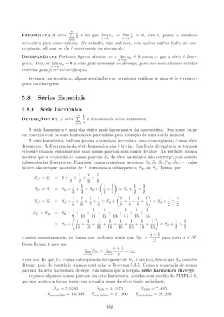 EXEMPLO 5.7.4 A série
∞
n=1
1
n
é tal que lim
n→∞
un = lim
n→∞
1
n
= 0, isto é, possui a condição
necessária para convergência. No entanto, não podemos, sem aplicar outros testes de con-
vergência, armar se ela é convergente ou divergente.
OBSERVAÇÃO 5.7.5 Portanto quem atentos, se o lim
n→∞
un = 0 prova-se que a série é diver-
gente. Mas, se lim
n→∞
un = 0 a série pode convergir ou divergir, para isso necessitamos estudar
critérios para fazer tal vericação.
Veremos, na sequência, alguns resultados que permitem vericar se uma série é conver-
gente ou divergente
5.8 Séries Especiais
5.8.1 Série harmônica
DEFINIÇÃO 5.8.2 A série
∞
n=1
1
n
é denominada série harmônica.
A série harmônica é uma das séries mais importantes da matemática. Seu nome surge
em conexão com os sons harmônicos produzidos pela vibração de uma corda musical.
A série harmônica, embora possua a condição necessária para convergência, é uma série
divergente. A divergência da série harmônica não é trivial. Sua lenta divergência se tornará
evidente quando examinarmos suas somas parciais com maior detalhe. Na verdade, vamos
mostrar que a sequência de somas parciais Sn da série harmônica não converge, pois admite
subsequências divergentes. Para isso, vamos considerar as somas S2, S4, S8, S16, S32, · · · cujos
índices são sempre potências de 2, formando a subsequência S2n de Sn. Temos que
S21 = S2 = 1 +
1
2

1
2
+
1
2
=
2
2
S22 = S4 = S2 +
1
3
+
1
4
 S2 +
1
4
+
1
4
= S2 +
1
2

3
2
S23 = S8 = S4 +
1
5
+
1
6
+
1
7
+
1
8
 S4 +
1
8
+
1
8
+
1
8
+
1
8
= S4 +
1
2

4
2
S24 = S16 = S8 +
1
9
+
1
10
+
1
11
+
1
12
+
1
13
+
1
14
+
1
15
+
1
16
 S8 +
1
16
+
1
16
+
1
16
+
1
16
+
1
16
+
1
16
+
1
16
+
1
16
= S8 +
1
2

5
2
e assim sucessivamente, de forma que podemos intuir que S2n 
n + 1
2
para todo n ∈ N∗
.
Desta forma, temos que
lim
n→∞
S2n ≥ lim
n→∞
n + 1
2
= ∞,
o que nos diz que S2n é uma subsequência divergente de Sn. Com isso, temos que Sn também
diverge, pois do contrário iríamos contrariar o Teorema 5.3.3. Como a sequência de somas
parciais da série harmônica diverge, concluímos que a própria série harmônica diverge.
Vejamos algumas somas parciais da série harmônica, obtidas com auxílio do MAPLE 6,
que nos mostra a forma lenta com a qual a soma da série tende ao innito.
S10 = 2, 9289 S100 = 5, 1873 S1000 = 7, 485
Sum milh˜ao = 14, 392 Sum bilh˜ao = 21, 300 Sum trlh˜ao = 28, 208.
182
 