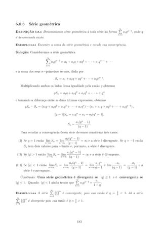 5.8.3 Série geométrica
DEFINIÇÃO 5.8.4 Denominamos série geométrica à toda série da forma
∞
n=1
a1qn−1
, onde q
é denominada razão.
-XEMPLO 5.8.5 Encontre a soma da série geométrica e estude sua convergência.
Solução: Consideremos a série geométrica
∞
n=1
a1qn−1
= a1 + a1q + aq2
+ · · · + a1qn−1
+ · · ·
e a soma dos seus n−primeiros termos, dada por
Sn = a1 + a1q + aq2
+ · · · + a1qn−1
.
Multiplicando ambos os lados dessa igualdade pela razão q obtemos
qSn = a1q + a1q2
+ a1q3
+ · · · + a1qn
e tomando a diferença entre as duas últimas expressões, obtemos
qSn − Sn = (a1q + a1q2
+ a1q3
+ · · · + a1qn
) − (a1 + a1q + aq2
+ · · · + a1qn−1
) ,
(q − 1)Sn = a1qn
− a1 = a1(qn
− 1),
Sn =
a1(qn
− 1)
(q − 1)
.
Para estudar a convergência dessa série devemos considerar três casos:
(I) Se q = 1 então lim
n→∞
Sn = lim
n→∞
a1(qn
− 1)
(q − 1)
= ∞ e a série é divergente. Se q = −1 então
Sn tem dois valores para o limite e, portanto, a série é divergente.
(II) Se |q|  1 então lim
n→∞
Sn = lim
n→∞
a1(qn
− 1)
(q − 1)
= ∞ e a série é divergente.
(III) Se |q|  1 então lim
n→∞
Sn = lim
n→∞
a1(qn
− 1)
(q − 1)
= lim
n→∞
a1qn
q − 1
+ lim
−a1
(q − 1)
=
−a1
(q − 1)
e a
série é convergente.
Conclusão: Uma série geométrica é divergente se |q| ≥ 1 e é convergente se
|q|  1. Quando |q|  1 ainda temos que
∞
n=1
a1qn−1
=
a1
1 − q
.
-XEMPLO 5.8.6 A série
∞
n=1
2
3
n
é convergente, pois sua razão é q = 2
3
 1. Já a série
∞
n=1
3
2
n
é divergente pois sua razão é q = 3
2
 1.
183
 