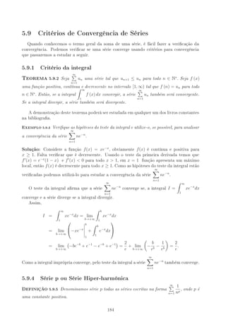 5.9 Critérios de Convergência de Séries
Quando conhecemos o termo geral da soma de uma série, é fácil fazer a vericação da
convergência. Podemos vericar se uma série converge usando critérios para convergência
que passaremos a estudar a seguir.
5.9.1 Critério da integral
TEOREMA 5.9.2 Seja
∞
n=1
un uma série tal que un+1 ≤ un para todo n ∈ N∗
. Seja f (x)
uma função positiva, contínua e decrescente no intervalo [1, ∞) tal que f (n) = un para todo
n ∈ N∗
. Então, se a integral
∞
1
f (x) dx convergir, a série
∞
n=1
un também será convergente.
Se a integral divergir, a série também será divergente.
A demonstração deste teorema poderá ser estudada em qualquer um dos livros constantes
na bibliograa.
EXEMPLO 5.9.3 Verique as hipóteses do teste da integral e utilize-o, se possível, para analisar
a convergência da série
∞
n=1
ne−n
.
Solução: Considere a função f(x) = xe−x
, obviamente f(x) é contínua e positiva para
x ≥ 1. Falta vericar que é decrescente. Usando o teste da primeira derivada temos que
f (x) = e−x
(1 − x) e f (x)  0 para todo x  1, em x = 1 função apresenta um máximo
local, então f(x) é decrescente para todo x ≥ 1. Como as hipóteses do teste da integral estão
vericadas podemos utilizá-lo para estudar a convergência da série
∞
n=1
ne−n
.
O teste da integral arma que a série
∞
n=1
ne−n
converge se, a integral I =
∞
1
xe−x
dx
converge e a série diverge se a integral divergir.
Assim,
I =
∞
1
xe−x
dx = lim
b→+∞
b
1
xe−x
dx
= lim
b→+∞

−xe−x
b
1
+
b
1
e−x
dx


= lim
b→+∞
−be−b
+ e−1
− e−b
+ e−1
=
2
e
+ lim
b→+∞
−
b
eb
−
1
eb
=
2
e
.
Como a integral imprópria converge, pelo teste da integral a série
∞
n=1
ne−n
também converge.
5.9.4 Série p ou Série Hiper-harmônica
DEFINIÇÃO 5.9.5 Denominamos série p todas as séries escritas na forma
∞
n=1
1
np
, onde p é
uma constante positiva.
184
 