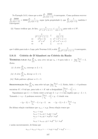 No Exemplo 5.6.3, vimos que a série
∞
n=1
20000
n(n + 1)
é convergente. Como podemos escrever
∞
n=1
20000
n(n + 1)
= 20000
∞
n=1
1
n(n + 1)
, segue (pela propriedade i), que
∞
n=1
1
n(n + 1)
também é
convergente.
(ii) Vamos vericar que, de fato, n
n3 + n2 + n + 1
≤
1
n(n + 1)
para todo n ∈ N∗
.
n
n3 + n2 + n + 1
≤
1
n(n + 1)
⇔ n2
(n + 1) ≤ n3
+ n2
+ n + 1
⇔ n3
+ n2
≤ n3
+ n2
+ n + 1
⇔ 0 ≤ n + 1
que é válido para todo n. Logo, pelo Teorema 5.9.9, a série
∞
n=1
n
n3 + n2 + n + 1
é convergente.
5.9.11 Critério de D'Alambert ou Critério da Razão
TEOREMA 5.9.12 Seja
∞
n=1
un uma série tal que un  0 para todo n e lim
n→∞
un+1
un
= L.
Então
(i) A série
∞
n=1
un converge se L  1;
(ii) A série
∞
n=1
un diverge se L  1;
(iii) Nada podemos armar se L = 1.
DEMONSTRAÇÃO: Seja
∞
n=1
un uma série tal que lim
n→∞
un+1
un
= L. Então, dado ε  0 podemos
encontrar K  0 tal que, para todo n  K vale a desigualdade un+1
un
− L  ε.
Suponhamos que L  1. Então existe q tal que L  q  1 e isso implica que q − L  1.
Tomando ε = q − L podemos escrever un+1
un
− L  q − L donde vem
− (q − L) 
un+1
un
− L  q − L ou − (q − L) + L 
un+1
un
 q.
Da última relação concluímos que un+1  unq. Dessa relação temos que
un+1  unq
un+2  un+1q  unqq  unq2
un+3  un+2q  unq2
q  unq3
· · ·
un+k  un+(k−1)q  unqk−1
q  unqk
e assim sucessivamente, de forma que
un+1 + un+2 + un+3 + · · ·  unq + unq2
+ unq3
+ · · · .
187
 
