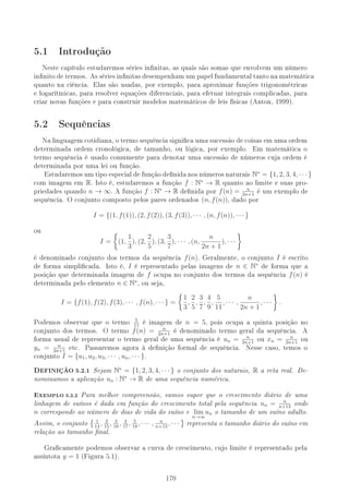 5.1 Introdução
Neste capítulo estudaremos séries innitas, as quais são somas que envolvem um número
innitodetermos. Assériesinnitasdesempenhamumpapelfundamentaltantonamatemática
quanto na ciência. Elas são usadas, por exemplo, para aproximar funções trigonométricas
e logarítmicas, para resolver equações diferenciais, para efetuar integrais complicadas, para
criar novas funções e para construir modelos matemáticos de leis físicas (Anton, 1999).
5.2 Sequências
Na linguagem cotidiana, o termo sequência signica uma sucessão de coisas em uma ordem
determinada ordem cronológica, de tamanho, ou lógica, por exemplo. Em matemática o
termo sequência é usado comumente para denotar uma sucessão de números cuja ordem é
determinada por uma lei ou função.
Estudaremosumtipoespecialdefunçãodenidanosnúmerosnaturais N∗
= {1, 2, 3, 4, · · · }
com imagem em R. Isto é, estudaremos a função f : N∗
→ R quanto ao limite e suas pro-
priedades quando n → ∞. A função f : N∗
→ R denida por f(n) = n
2n+1
é um exemplo de
sequência. O conjunto composto pelos pares ordenados (n, f(n)), dado por
I = {(1, f(1)), (2, f(2)), (3, f(3)), · · · , (n, f(n)), · · · }
ou
I = (1,
1
3
), (2,
2
5
), (3,
3
7
), · · · , (n,
n
2n + 1
), · · ·
é denominado conjunto dos termos da sequência f(n). Geralmente, o conjunto I é escrito
de forma simplicada. Isto é, I é representado pelas imagens de n ∈ N∗
de forma que a
posição que determinada imagem de f ocupa no conjunto dos termos da sequência f(n) é
determinada pelo elemento n ∈ N∗
, ou seja,
I = {f(1), f(2), f(3), · · · , f(n), · · · } =
1
3
,
2
5
,
3
7
,
4
9
,
5
11
, · · · ,
n
2n + 1
, · · · .
Podemos observar que o termo 5
11
é imagem de n = 5, pois ocupa a quinta posição no
conjunto dos termos. O termo f(n) = n
2n+1
é denominado termo geral da sequência. A
forma usual de representar o termo geral de uma sequência é un = n
2n+1
ou xn = n
2n+1
ou
yn = n
2n+1
etc. Passaremos agora à denição formal de sequência. Nesse caso, temos o
conjunto I = {u1, u2, u3, · · · , un, · · · }.
,EFINIÇÃO 5.2.1 Sejam N∗
= {1, 2, 3, 4, · · · } o conjunto dos naturais, R a reta real. De-
nominamos a aplicação un : N∗
→ R de uma sequência numérica.
-XEMPLO 5.2.2 Para melhor compreensão, vamos supor que o crescimento diário de uma
linhagem de suínos é dada em função do crescimento total pela sequência un = n
n+13
onde
n corresponde ao número de dias de vida do suíno e lim
n→∞
un o tamanho de um suíno adulto.
Assim, o conjunto 1
14
, 2
15
, 3
16
, 4
17
, 5
18
, · · · , n
n+13
, · · · representa o tamanho diário do suíno em
relação ao tamanho nal.
Gracamente podemos observar a curva de crescimento, cujo limite é representado pela
assíntota y = 1 (Figura 5.1).
170
 