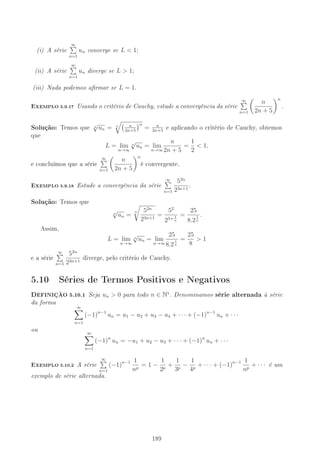 (i) A série
∞
n=1
un converge se L  1;
(ii) A série
∞
n=1
un diverge se L  1;
(iii) Nada podemos armar se L = 1.
-XEMPLO 5.9.17 Usando o critério de Cauchy, estude a convergência da série
∞
n=1
n
2n + 5
n
.
Solução: Temos que n
√
un = n n
2n+5
n
= n
2n+5
e aplicando o critério de Cauchy, obtemos
que
L = lim
n→∞
n
√
un = lim
n→∞
n
2n + 5
=
1
2
 1,
e concluímos que a série
∞
n=1
n
2n + 5
n
é convergente.
-XEMPLO 5.9.18 Estude a convergência da série
∞
n=1
52n
23n+1
.
Solução: Temos que
n
√
un =
n 52n
23n+1
=
52
23+ 1
n
=
25
8.2
1
n
.
Assim,
L = lim
n→∞
n
√
un = lim
n→∞
25
8.2
1
n
=
25
8
 1
e a série
∞
n=1
52n
23n+1
diverge, pelo critério de Cauchy.
5.10 Séries de Termos Positivos e Negativos
DEFINIÇÃO 5.10.1 Seja un  0 para todo n ∈ N∗
. Denominamos série alternada à série
da forma
∞
n=1
(−1)n−1
un = u1 − u2 + u3 − u4 + · · · + (−1)n−1
un + · · ·
ou
∞
n=1
(−1)n
un = −u1 + u2 − u3 + · · · + (−1)n
un + · · ·
-XEMPLO 5.10.2 A série
∞
n=1
(−1)n−1 1
np
= 1 −
1
2p
+
1
3p
−
1
4p
+ · · · + (−1)n−1 1
np
+ · · · é um
exemplo de série alternada.
189
 