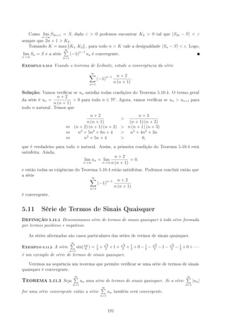 Como lim
n→∞
S2n+1 = S, dado ε  0 podemos encontrar K2  0 tal que |S2n − S|  ε
sempre que 2n + 1  K2.
Tomando K = max {K1, K2} , para todo n  K vale a desigualdade |Sn − S|  ε. Logo,
lim
n→∞
Sn = S e a série
∞
n=1
(−1)n−1
un é convergente.
EXEMPLO 5.10.5 Usando o teorema de Leibnitz, estude a convergência da série
∞
n=1
(−1)n−1 n + 2
n (n + 1)
.
Solução: Vamos vericar se un satisfaz todas condições do Teorema 5.10.4. O termo geral
da série é un =
n + 2
n (n + 1)
 0 para todo n ∈ N∗
. Agora, vamos vericar se un  un+1 para
todo n natural. Temos que
n + 2
n (n + 1)

n + 3
(n + 1) (n + 2)
⇔ (n + 2) (n + 1) (n + 2)  n (n + 1) (n + 3)
⇔ n3
+ 5n2
+ 8n + 4  n3
+ 4n2
+ 3n
⇔ n2
+ 5n + 4  0,
que é verdadeiro para todo n natural. Assim, a primeira condição do Teorema 5.10.4 está
satisfeita. Ainda,
lim
n→∞
un = lim
n→∞
n + 2
n (n + 1)
= 0.
e então todas as exigências do Teorema 5.10.4 estão satisfeitas. Podemos concluir então que
a série ∞
n=1
(−1)n−1 n + 2
n (n + 1)
é convergente.
5.11 Série de Termos de Sinais Quaisquer
DEFINIÇÃO 5.11.1 Denominamos série de termos de sinais quaisquer à toda série formada
por termos positivos e negativos.
As séries alternadas são casos particulares das séries de termos de sinais quaisquer.
EXEMPLO 5.11.2 A série
∞
n=1
sin(nπ
6
) = 1
2
+
√
3
2
+1+
√
3
2
+ 1
2
+0− 1
2
−
√
3
2
−1−
√
3
2
− 1
2
+0+· · ·
é um exemplo de série de termos de sinais quaisquer.
Veremos na sequência um teorema que permite vericar se uma série de termos de sinais
quaisquer é convergente.
6EOREMA 5.11.3 Seja
∞
n=1
un uma série de termos de sinais quaisquer. Se a série
∞
n=1
|un|
for uma série convergente então a série
∞
n=1
un também será convergente.
191
 