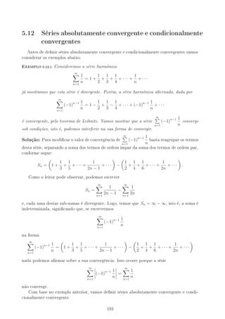5.12 Séries absolutamente convergente e condicionalmente
convergentes
Antes de denir séries absolutamente convergente e condicionalmente convergentes vamos
considerar os exemplos abaixo.
-XEMPLO 5.12.1 Consideremos a série harmônica
∞
n=1
1
n
= 1 +
1
2
+
1
3
+
1
4
+ · · · +
1
n
+ · · ·
já mostramos que esta série é divergente. Porém, a série harmônica alternada, dada por
∞
n=1
(−1)n−1 1
n
= 1 −
1
2
+
1
3
−
1
4
+ · · · + (−1)n−1 1
n
+ · · ·
é convergente, pelo teorema de Leibnitz. Vamos mostrar que a série
∞
n=1
(−1)n−1 1
n
converge
sob condições, isto é, podemos interferir na sua forma de convergir.
Solução: Para modicar o valor de convergência de
∞
n=1
(−1)n−1 1
n
basta reagrupar os termos
desta série, separando a soma dos termos de ordem ímpar da soma dos termos de ordem par,
conforme segue:
Sn = 1 +
1
3
+
1
5
+ · · · +
1
2n − 1
+ · · · −
1
2
+
1
4
+
1
6
+ · · · +
1
2n
+ · · · .
Como o leitor pode observar, podemos escrever
Sn =
∞
n=1
1
2n − 1
−
∞
n=1
1
2n
e, cada uma destas sub-somas é divergente. Logo, temos que Sn = ∞ − ∞, isto é, a soma é
indeterminada, signicando que, se escrevermos
∞
n=1
(−1)n−1 1
n
na forma
∞
n=1
(−1)n−1 1
n
= 1 +
1
3
+
1
5
+ · · · +
1
2n − 1
+ · · · −
1
2
+
1
4
+
1
6
+ · · · +
1
2n
+ · · ·
nada podemos armar sobre a sua convergência. Isso ocorre porque a série
∞
n=1
(−1)n−1 1
n
=
∞
n=1
1
n
não converge.
Com base no exemplo anterior, vamos denir séries absolutamente convergente e condi-
cionalmente convergente.
193
 
