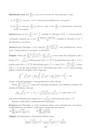 DEFINIÇÃO 5.12.2 Seja
∞
n=1
un uma série de termos de sinais quaisquer, então:
(i) Se
∞
n=1
|un| converge, a série é denominada absolutamente convergente.
(ii) Se
∞
n=1
un converge e
∞
n=1
|un| diverge, então a série
∞
n=1
un é denominada condicional-
mente convergente.
-XEMPLO 5.12.3 A série
∞
n=1
(−1)n−1 1
n
, estudada no Exemplo 5.12.1, é condicionalmente
convergente enquanto que a série
∞
n=1
sin(nx) + 3 cos2
(n)
n2
, estudada no Exemplo 5.11.6, é
absolutamente convergente.
-XEMPLO 5.12.4 Classique a série numérica
∞
n=1
(−1)n−1
n2
n3 + 4
como absolutamente conver-
gente, condicionalmente convergente ou divergente.
Solução: Temos que
∞
n=1
(−1)n−1
n2
n3 + 4
=
∞
n=1
n2
n3 + 4
, e esta é uma série divergente, pois a
função f(x) =
x2
x3 + 4
é contínua para todo x = 3
√
−4, em particular para todo x ≥ 1, é
positiva para todo x ≥ 3
√
−2, em particular para x ≥ 1, e como f (x) =
x(8 − x3
)
(x3 + 4)2
 0 para
todo x  2, ou seja, logo a função f(x) é decrescente para todo x ≥ 2, e assim podemos
aplicar o critério da integral, e deste segue que
+∞
2
x2
x3 + 4
dx = lim
b→+∞
b
2
x2
x3 + 4
dx = lim
b→+∞
1
3
ln(x3
+ 4)
b
2
= +∞,
ou seja, a integral imprópria, e consequentemente a série, diverge.
Porém,
∞
n=1
(−1)n−1
n2
n3 + 4
é uma série alternada convergente, pois satisfaz as condições do
teorema de Leibnitz, visto que
lim
n→+∞
n2
n3 + 4
= 0 e un+1 =
(n + 1)2
(n + 1)3 + 4
≤
n2
n3 + 4
= un, para todo n ≥ 2
pois acima vericamos que a função f(x) =
x2
x3 + 4
é decrescente para todo x ≥ 2.
Portanto a série dada é condicionalmente convergente.
-XEMPLO 5.12.5 Classique as séries numéricas abaixo como absolutamente convergente,
condicionalmente convergente ou divergente, justicando sua resposta.
(a)
∞
n=2
(−2)n
(ln n)n + 2
√
n + 1
(b)
∞
n=1
(−1)n
2
4
√
n3 + 2n
Solução: (a) Analisando a convergência absoluta temos
(−2)n
(ln n)n + 2
√
n + 1
=
2n
(ln n)n + 2
√
n + 1
≤
2n
(ln n)n
'
 