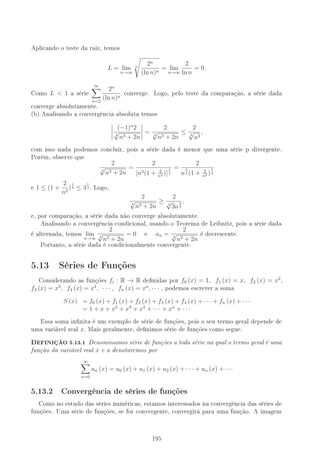 Aplicando o teste da raiz, temos
L = lim
n→∞
n
2n
(ln n)n
= lim
n→∞
2
ln n
= 0.
Como L  1 a série
∞
n=2
2n
(ln n)n
converge. Logo, pelo teste da comparação, a série dada
converge absolutamente.
(b) Analisando a convergência absoluta temos
(−1)n
2
4
√
n3 + 2n
=
2
4
√
n3 + 2n
≤
2
4
√
n3
,
com isso nada podemos concluir, pois a série dada é menor que uma série p divergente.
Porém, observe que
2
4
√
n3 + 2n
=
2
[n3(1 + 2
n2 )]
1
4
=
2
n
3
4 (1 + 2
n2 )
1
4
e 1 ≤ (1 +
2
n2
)
1
4 ≤ 3
1
4 . Logo,
2
4
√
n3 + 2n
≥
2
4
√
3n
3
4
,
e, por comparação, a série dada não converge absolutamente.
Analisando a convergência condicional, usando o Teorema de Leibnitz, pois a série dada
é alternada, temos lim
n→∞
2
4
√
n3 + 2n
= 0 e an =
2
4
√
n3 + 2n
é decrescente.
Portanto, a série dada é condicionalmente convergente.
5.13 Séries de Funções
Considerando as funções fi : R → R denidas por f0 (x) = 1, f1 (x) = x, f2 (x) = x2
,
f3 (x) = x3
, f4 (x) = x4
, · · · , fn (x) = xn
, · · · , podemos escrever a soma
S (x) = f0 (x) + f1 (x) + f2 (x) + f3 (x) + f4 (x) + · · · + fn (x) + · · ·
= 1 + x + x2
+ x3
+ x4
+ · · · + xn
+ · · ·
Essa soma innita é um exemplo de série de funções, pois o seu termo geral depende de
uma variável real x. Mais geralmente, denimos série de funções como segue.
,EFINIÇÃO 5.13.1 Denominamos série de funções a toda série na qual o termo geral é uma
função da variável real x e a denotaremos por
∞
n=0
un (x) = u0 (x) + u1 (x) + u2 (x) + · · · + un (x) + · · ·
5.13.2 Convergência de séries de funções
Como no estudo das séries numéricas, estamos interessados na convergência das séries de
funções. Uma série de funções, se for convergente, convergirá para uma função. A imagem
195
 