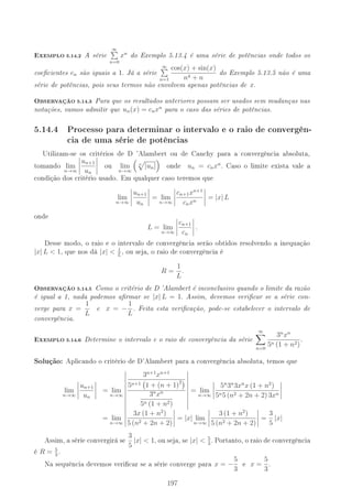 EXEMPLO 5.14.2 A série
∞
n=0
xn
do Exemplo 5.13.4 é uma série de potências onde todos os
coecientes cn são iguais a 1. Já a série
∞
n=1
cos(x) + sin(x)
n4 + n
do Exemplo 5.13.5 não é uma
série de potências, pois seus termos não envolvem apenas potências de x.
OBSERVAÇÃO 5.14.3 Para que os resultados anteriores possam ser usados sem mudanças nas
notações, vamos admitir que un(x) = cnxn
para o caso das séries de potências.
5.14.4 Processo para determinar o intervalo e o raio de convergên-
cia de uma série de potências
Utilizam-se os critérios de D 'Alambert ou de Cauchy para a convergência absoluta,
tomando lim
n→∞
un+1
un
ou lim
n→∞
n
|un| onde un = cnxn
. Caso o limite exista vale a
condição dos critério usado. Em qualquer caso teremos que
lim
n→∞
un+1
un
= lim
n→∞
cn+1xn+1
cnxn
= |x| L
onde
L = lim
n→∞
cn+1
cn
.
Desse modo, o raio e o intervalo de convergência serão obtidos resolvendo a inequação
|x| L  1, que nos dá |x|  1
L
, ou seja, o raio de convergência é
R =
1
L
.
OBSERVAÇÃO 5.14.5 Como o critério de D 'Alambert é inconclusivo quando o limite da razão
é igual a 1, nada podemos armar se |x| L = 1. Assim, devemos vericar se a série con-
verge para x =
1
L
e x = −
1
L
. Feita esta vericação, pode-se estabelecer o intervalo de
convergência.
EXEMPLO 5.14.6 Determine o intervalo e o raio de convergência da série
∞
n=0
3n
xn
5n (1 + n2)
.
Solução: Aplicando o critério de D'Alambert para a convergência absoluta, temos que
lim
n→∞
un+1
un
= lim
n→∞
3n+1
xn+1
5n+1 1 + (n + 1)2
3n
xn
5n (1 + n2)
= lim
n→∞
5n
3n
3xn
x (1 + n2
)
5n5 (n2 + 2n + 2) 3xn
= lim
n→∞
3x (1 + n2
)
5 (n2 + 2n + 2)
= |x| lim
n→∞
3 (1 + n2
)
5 (n2 + 2n + 2)
=
3
5
|x|
Assim, a série convergirá se 3
5
|x|  1, ou seja, se |x|  5
3
. Portanto, o raio de convergência
é R = 5
3
.
Na sequência devemos vericar se a série converge para x = −
5
3
e x =
5
3
.
197
 