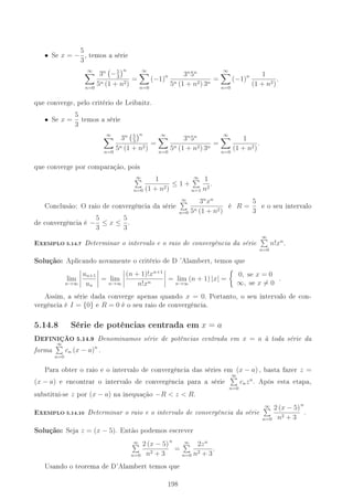 • Se x = −
5
3
, temos a série
∞
n=0
3n
−5
3
n
5n (1 + n2)
=
∞
n=0
(−1)n 3n
5n
5n (1 + n2) 3n
=
∞
n=0
(−1)n 1
(1 + n2)
.
que converge, pelo critério de Leibnitz.
• Se x =
5
3
temos a série
∞
n=0
3n 5
3
n
5n (1 + n2)
=
∞
n=0
3n
5n
5n (1 + n2) 3n
=
∞
n=0
1
(1 + n2)
.
que converge por comparação, pois
∞
n=0
1
(1 + n2)
≤ 1 +
∞
n=1
1
n2
.
Conclusão: O raio de convergência da série
∞
n=0
3n
xn
5n (1 + n2)
é R =
5
3
e o seu intervalo
de convergência é −
5
3
≤ x ≤
5
3
.
-XEMPLO 5.14.7 Determinar o intervalo e o raio de convergência da série
∞
n=0
n!xn
.
Solução: Aplicando novamente o critério de D 'Alambert, temos que
lim
n→∞
un+1
un
= lim
n→∞
(n + 1)!xn+1
n!xn
= lim
n→∞
(n + 1) |x| =
0, se x = 0
∞, se x = 0
.
Assim, a série dada converge apenas quando x = 0. Portanto, o seu intervalo de con-
vergência é I = {0} e R = 0 é o seu raio de convergência.
5.14.8 Série de potências centrada em x = a
DEFINIÇÃO 5.14.9 Denominamos série de potências centrada em x = a à toda série da
forma
∞
n=0
cn (x − a)n
.
Para obter o raio e o intervalo de convergência das séries em (x − a) , basta fazer z =
(x − a) e encontrar o intervalo de convergência para a série
∞
n=0
cnzn
. Após esta etapa,
substitui-se z por (x − a) na inequação −R  z  R.
-XEMPLO 5.14.10 Determinar o raio e o intervalo de convergência da série
∞
n=0
2 (x − 5)
n2 + 3
n
.
Solução: Seja z = (x − 5). Então podemos escrever
∞
n=0
2 (x − 5)
n2 + 3
n
=
∞
n=0
2zn
n2 + 3
.
Usando o teorema de D'Alambert temos que
198
 