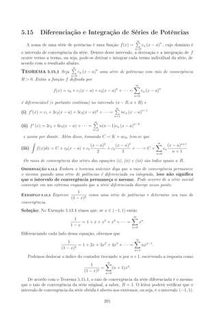 5.15 Diferenciação e Integração de Séries de Potências
A soma de uma série de potências é uma função f(x) =
∞
n=0
cn (x − a)n
, cujo domínio é
o intervalo de convergência da série. Dentro deste intervalo, a derivação e a integração de f
ocorre termo a termo, ou seja, pode-se derivar e integrar cada termo individual da série, de
acordo com o resultado abaixo.
6EOREMA 5.15.1 Seja
∞
n=0
cn (x − a)n
uma série de potências com raio de convergência
R  0. Então a função f denida por
f(x) = c0 + c1(x − a) + c2(x − a)2
+ · · · =
∞
n=0
cn (x − a)n
é diferenciável (e portanto contínua) no intervalo (a − R, a + R) e
(i) f (x) = c1 + 2c2(x − a) + 3c3(x − a)2
+ · · · =
∞
n=1
ncn (x − a)n−1
(ii) f”(x) = 2c2 + 6c3(x − a) + · · · =
∞
n=2
n(n − 1)cn (x − a)n−2
e assim por diante. Além disso, tomando C = K + ac0, tem-se que
(iii) f(x)dx = C + c0(x − a) + c1
(x − a)2
2
+ c2
(x − a)3
3
+ · · · = C +
∞
n=0
cn
(x − a)n+1
n + 1
Os raios de convergência das séries das equações (i), (ii) e (iii) são todos iguais a R.
OBSERVAÇÃO 5.15.2 Embora o teorema anterior diga que o raio de convergência permanece
o mesmo quando uma série de potências é diferenciada ou integrada, isso não signica
que o intervalo de convergência permaneça o mesmo. Pode ocorrer de a série inicial
convergir em um extremo enquanto que a série diferenciada diverge nesse ponto.
EXEMPLO 5.15.3 Expresse
1
(1 − x)2
como uma série de potências e determine seu raio de
convergência.
Solução: No Exemplo 5.13.4 vimos que, se x ∈ (−1, 1) então
1
1 − x
= 1 + x + x2
+ x3
+ · · · =
∞
n=0
xn
.
Diferenciando cada lado dessa equação, obtemos que
1
(1 − x)2
= 1 + 2x + 3x2
+ 4x3
+ · · · =
∞
n=1
nxn−1
.
Podemos deslocar o índice do contador trocando n por n+1, escrevendo a resposta como
1
(1 − x)2
=
∞
n=0
(n + 1)xn
.
De acordo com o Teorema 5.15.1, o raio de convergência da série diferenciada é o mesmo
que o raio de convergência da série original, a saber, R = 1. O leitor poderá vericar que o
intervalo de convergência da série obtida é aberto nos extremos, ou seja, é o intervalo (−1, 1).
201
 