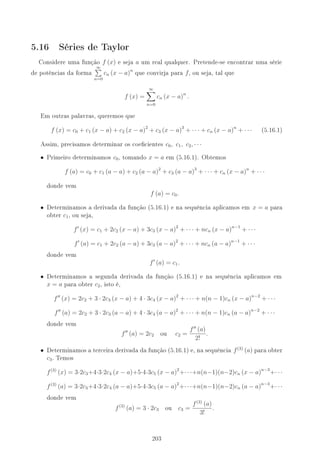 5.16 Séries de Taylor
Considere uma função f (x) e seja a um real qualquer. Pretende-se encontrar uma série
de potências da forma
∞
n=0
cn (x − a)n
que convirja para f, ou seja, tal que
f (x) =
∞
n=0
cn (x − a)n
.
Em outras palavras, queremos que
f (x) = c0 + c1 (x − a) + c2 (x − a)2
+ c3 (x − a)3
+ · · · + cn (x − a)n
+ · · · (5.16.1)
Assim, precisamos determinar os coecientes c0, c1, c2, · · ·
• Primeiro determinamos c0, tomando x = a em (5.16.1). Obtemos
f (a) = c0 + c1 (a − a) + c2 (a − a)2
+ c3 (a − a)3
+ · · · + cn (x − a)n
+ · · ·
donde vem
f (a) = c0.
• Determinamos a derivada da função (5.16.1) e na sequência aplicamos em x = a para
obter c1, ou seja,
f (x) = c1 + 2c2 (x − a) + 3c3 (x − a)2
+ · · · + ncn (x − a)n−1
+ · · ·
f (a) = c1 + 2c2 (a − a) + 3c3 (a − a)2
+ · · · + ncn (a − a)n−1
+ · · ·
donde vem
f (a) = c1.
• Determinamos a segunda derivada da função (5.16.1) e na sequência aplicamos em
x = a para obter c2, isto é,
f (x) = 2c2 + 3 · 2c3 (x − a) + 4 · 3c4 (x − a)2
+ · · · + n(n − 1)cn (x − a)n−2
+ · · ·
f (a) = 2c2 + 3 · 2c3 (a − a) + 4 · 3c4 (a − a)2
+ · · · + n(n − 1)cn (a − a)n−2
+ · · ·
donde vem
f (a) = 2c2 ou c2 =
f (a)
2!
.
• Determinamos a terceira derivada da função (5.16.1) e, na sequência f(3)
(a) para obter
c3. Temos
f(3)
(x) = 3·2c3+4·3·2c4 (x − a)+5·4·3c5 (x − a)2
+· · ·+n(n−1)(n−2)cn (x − a)n−3
+· · ·
f(3)
(a) = 3·2c3+4·3·2c4 (a − a)+5·4·3c5 (a − a)2
+· · ·+n(n−1)(n−2)cn (a − a)n−3
+· · ·
donde vem
f(3)
(a) = 3 · 2c3 ou c3 =
f(3)
(a)
3!
.
203
 