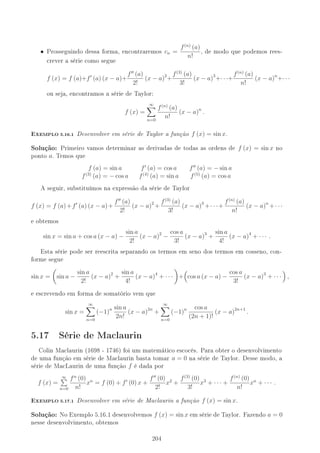 • Prosseguindo dessa forma, encontraremos cn =
f(n)
(a)
n!
, de modo que podemos rees-
crever a série como segue
f (x) = f (a)+f (a) (x − a)+
f (a)
2!
(x − a)2
+
f(3)
(a)
3!
(x − a)3
+· · ·+
f(n)
(a)
n!
(x − a)n
+· · ·
ou seja, encontramos a série de Taylor:
f (x) =
∞
n=0
f(n)
(a)
n!
(x − a)n
.
-XEMPLO 5.16.1 Desenvolver em série de Taylor a função f (x) = sin x.
Solução: Primeiro vamos determinar as derivadas de todas as ordens de f (x) = sin x no
ponto a. Temos que
f (a) = sin a f (a) = cos a f (a) = − sin a
f(3)
(a) = − cos a f(4)
(a) = sin a f(5)
(a) = cos a
A seguir, substituímos na expressão da série de Taylor
f (x) = f (a)+f (a) (x − a)+
f (a)
2!
(x − a)2
+
f(3)
(a)
3!
(x − a)3
+· · ·+
f(n)
(a)
n!
(x − a)n
+· · ·
e obtemos
sin x = sin a + cos a (x − a) −
sin a
2!
(x − a)2
−
cos a
3!
(x − a)3
+
sin a
4!
(x − a)4
+ · · · .
Esta série pode ser reescrita separando os termos em seno dos termos em cosseno, con-
forme segue
sin x = sin a −
sin a
2!
(x − a)2
+
sin a
4!
(x − a)4
+ · · · + cos a (x − a) −
cos a
3!
(x − a)3
+ · · · ,
e escrevendo em forma de somatório vem que
sin x =
∞
n=0
(−1)n sin a
2n!
(x − a)2n
+
∞
n=0
(−1)n cos a
(2n + 1)!
(x − a)2n+1
.
5.17 Série de Maclaurin
Colin Maclaurin (1698 - 1746) foi um matemático escocês. Para obter o desenvolvimento
de uma função em série de Maclaurin basta tomar a = 0 na série de Taylor. Desse modo, a
série de MacLaurin de uma função f é dada por
f (x) =
∞
n=0
fn
(0)
n!
xn
= f (0) + f (0) x +
f (0)
2!
x2
+
f(3)
(0)
3!
x3
+ · · · +
f(n)
(0)
n!
xn
+ · · · .
-XEMPLO 5.17.1 Desenvolver em série de Maclaurin a função f (x) = sin x.
Solução: No Exemplo 5.16.1 desenvolvemos f (x) = sin x em série de Taylor. Fazendo a = 0
nesse desenvolvimento, obtemos
204
 