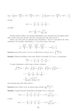 sin x = sin 0 −
sin 0
2!
(x − 0)2
+
sin 0
4!
(x − 0)4
+ · · · + cos 0 (x − 0) −
cos 0
3!
(x − 0)3
+ · · ·
ou seja,
sin x = x −
x3
3!
+
x5
5!
−
x7
7!
+
x9
9!
+ · · ·
ou ainda,
sin x =
∞
n=0
(−1)n x2n+1
(2n + 1)!
.
O leitor poderá vericar, sem grandes diculdades, que o intervalo de convergência desta
série é toda a reta real, ou seja, esta série converge para todo valor real de x.
Ainda, esta série pode ser aplicada para determinar o valor de convergência de séries
numéricas. Por exemplo, substituindo x = π
6
na série acima, temos que
π
6
−
π
6
3
3!
+
π
6
5
5!
−
π
6
7
7!
+
π
6
9
9!
+ · · · = sin
π
6
=
1
2
.
-XEMPLO 5.17.2 Desenvolver em série de MacLaurin a função f(x) =
sin x
x
dx.
Solução: Primeiro dividimos cada termo obtido no Exemplo 5.17.1 por x, encontrando
sin x
x
= 1 −
x2
3!
+
x4
5!
−
x6
7!
+
x8
9!
+ · · ·
A seguir, integramos a série termo a termo e obtemos
sin x
x
dx = dx −
x2
3!
dx +
x4
5!
dx −
x6
7!
dx +
x8
9!
dx + · · ·
= x −
x3
3!3
+
x5
5!5
−
x7
7!7
+
x9
9!9
+ · · ·
=
∞
n=0
(−1)n
x2n+1
(2n + 1)! (2n + 1)
,
que converge para todo valor real de x.
-XEMPLO 5.17.3 Utilize séries de funções para calcular lim
x→0
sin x − x
x3
.
Solução: A partir da série encontrada no Exemplo 5.17.1, temos que
sin x = x −
x3
3!
+
x5
5!
−
x7
7!
+
x9
9!
+ · · · (−1)n x2n+1
(2n + 1)!
+ · · ·
e então
sin x − x = −
x3
3!
+
x5
5!
−
x7
7!
+
x9
9!
+ · · · (−1)n x2n+1
(2n + 1)!
+ · · · .
205
 