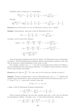 Dividindo ambos os lados por x3
, encontramos
sin x − x
x3
= −
1
3!
+
x2
5!
−
x4
7!
+
x6
9!
+ · · · (−1)n x2n−2
(2n + 1)!
+ · · · .
Portanto
lim
x→0
sin x − x
x3
= lim
x→0
−
1
3!
+
x2
5!
−
x4
7!
+
x6
9!
+ · · · (−1)n x2n−2
(2n + 1)!
+ · · · = −
1
6
.
-XEMPLO 5.17.4 Desenvolver em série de Maclaurin a função f(x) = sin(2x).
Solução: Anteriormente, vimos que a série de MacLaurin de sin x é
sin x = x −
x3
3!
+
x5
5!
−
x7
7!
+ · · · (−1)n x2n+1
(2n + 1)!
+ · · ·
trocando x por 2x nesta série, obtemos
sin(2x) = 2x −
(2x)3
3!
+
(2x)5
5!
−
(2x)7
7!
+ · · · (−1)n (2x)2n+1
(2n + 1)!
+ · · ·
= 2x −
23
x3
3!
+
25
x5
5!
−
27
x7
7!
+ · · · + (−1)n 22n+1
x2n+1
2n + 1
+ · · ·
=
∞
n=0
(−1)n
22n+1
(x)2n+1
(2n + 1)!
.
Uma das principais aplicações das séries de Taylor e de MacLaurin ocorre na integração
de funções. Newton frequentemente integrava funções expressando-as primeiro como uma
série de potências e depois integrando a série termo a termo.
Por exemplo, a função g(x) = e−x2
não pode ser integrada pelas técnicas do Cálculo 1,
pois sua antiderivada não é uma função elementar. No exemplo a seguir usaremos a ideia de
Newton para integrar essa função.
-XEMPLO 5.17.5 Expresse e−x2
dx como uma série de potências centrada no ponto 0.
Solução: Primeiro encontraremos a série de MacLaurin para g(x) = e−x2
. Embora seja
possível usar o método direto, vamos encontrá-la a partir da série de MacLaurin para f(x) =
ex
. Como f(n)
(x) = ex
para todo n natural, temos que
f(n)
(0) = e0
= 1 ∀n ∈ N∗
e assim, a série de MacLaurin da função exponencial é
ex
=
∞
n=0
f(n)
(0)
n!
xn
=
∞
n=0
xn
n!
= 1 + x +
x2
2!
+
x3
3!
+ · · · .
Pode-se mostrar facilmente que esta série converge para todo x real e que seu intervalo
de convergência é innito. Trocando x por −x2
neste desenvolvimento, obtemos que
e−x2
=
∞
n=0
(−x2
)n
n!
=
∞
n=0
(−1)n
x2n
n!
= 1 − x2
+
x4
2!
−
x6
3!
+ · · ·
206
 