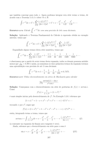 que também converge para todo x. Agora podemos integrar esta série termo a termo, de
acordo com o Teorema 5.15.1 e obter ∀n ∈ R
e−x2
dx = C +
∞
n=0
(−1)n
x2n+1
(2n + 1)n!
= C + x −
x3
3
+
x5
5.2!
−
x7
7.3!
+ · · ·
-XEMPLO 5.17.6 Calcule
1
0
e−x2
dx com uma precisão de três casas decimais.
Solução: Aplicando o Teorema Fundamental do Cálculo à expressão obtida no exemplo
anterior, temos que
1
0
e−x2
dx = C +
∞
n=0
(−1)n
x2n+1
(2n + 1)n!
1
0
=
∞
n=0
(−1)n
(2n + 1)n!
.
Expandindo alguns termos desta série numérica, temos que
1
0
e−x2
dx =
∞
n=0
(−1)n
(2n + 1)n!
= 1 −
1
3
1
10
−
1
42
+
1
216
−
1
1320
+
1
9360
+ · · ·
e observamos que a partir do sexto termo desta expansão, todos os demais possuem módulo
menor que 1
1320
 0, 001 e assim, ao somarmos os cinco primeiros termos da expansão teremos
uma aproximação com precisão de até 3 casa decimais
1
0
e−x2
dx ≈ 1 −
1
3
+
1
10
−
1
42
+
1
216
≈ 0, 7475.
-XEMPLO 5.17.7 Utilize desenvolvimento em séries de MacLaurin para calcular
lim
x→0
arctan(x) − sin x
x3 cos x
.
Solução: Começamos com o desenvolvimento em série de potências de f(x) = arctan x.
Como
f (x) =
1
1 + x2
= (1 + x2
)−1
é mais simples iniciar pelo desenvolvimento de f . No Exemplo 5.18.1 obtemos que
(1 + x)−1
= 1 − x + x2
− x3
+ x4
+ · · · + (−1)n
xn
+ · · ·
trocando x por x2
, segue que
f (x) = (1 + x2
)−1
= 1 − x2
+ x4
− x6
+ · · · + (−1)n
x2n
+ · · ·
então, integrando termo a termo, temos que
arctan x =
1
1 + x2
dx = x −
x3
3
+
x5
5
−
x7
7
+ · · · +
(−1)n
x2n+1
2n + 1
+ · · · (I)
(a constante na expansão da função arco tangente é zero).
Ainda, sabemos que o desenvolvimento em série para o seno é
sin x = x −
x3
3!
+
x5
5!
−
x7
7!
+ · · · +
(−1)n
x2n+1
(2n + 1)!
+ · · · (II)
207
 