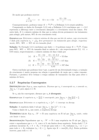 De modo que podemos escrever
13
n + 13
 ε ⇒ 13  nε + 13ε ⇒
13 − 13ε
ε
 n.
Consequentemente, podemos tomar K = 13−13ε
ε
e a Denição 5.2.4 estará satisfeita.
Comparando os dados do Exemplo 5.2.2 com a Denição 5.2.4 concluímos que ε = 0, 2
representa a diferença entre o crescimento almejado e o crescimento total dos suínos. Por
outro lado, K é o número mínimo de dias que os suínos devem permanecer em tratamento
para atingir, pelo menos, 80% de seu crescimento total.
EXEMPLO 5.2.6 Determine o número mínimo de dias que um lote de suínos, cujo crescimento
é dado pela sequência un = n
n+13
deve permanecer em tratamento para atingir, respectiva-
mente, 80%, 90% e 95% do seu tamanho nal.
Solução: No Exemplo 5.2.5 concluímos que dado ε  0 podemos tomar K = 13−13ε
ε
. Como
para 80%, 90% e 95% do tamanho nal os valores de ε são respectivamente 0.2, 0.1 e
0.05 temos, respectivamente, o número mínimo de dias é dado por
(a) K =
13 − 13ε
ε
=
13 − 13 · 0, 2
0, 2
= 52 dias
(b) K =
13 − 13ε
ε
=
13 − 13 · 0, 1
0, 1
= 117 dias
(c) K =
13 − 13ε
ε
=
13 − 13 · 0, 05
0, 05
= 247 dias
Outra conclusão que podemos tirar é que, a partir de um determinado tempo, a variação
do crescimento é muito pequena em relação à quantidade de ração que o suíno consome.
Portanto, o produtor deve estimar o tempo mínimo de tratamento em dias para obter o
máximo de lucro.
5.2.7 Sequências Convergentes
DEFINIÇÃO 5.2.8 Seja un uma sequência. Dizemos que un é convergente se, e somente se,
lim
n→∞
un = L para algum L ∈ R.
Se un não for convergente, diremos que un é divergente.
EXEMPLO 5.2.9 A sequência un = 2n+3
3n+5
é convergente, pois lim
n→∞
un = lim
n→∞
2n+3
3n+5
= 2
3
.
EXEMPLO 5.2.10 Determine se a sequência un = 1
4
n2
− 1 converge ou diverge.
Solução: A sequência dada é tal que lim
n→∞
un = lim
n→∞
1
4
n2
− 1 = ∞.
Como o limite de un não existe, a sequência diverge.
TEOREMA 5.2.11 Seja un : N∗
→ R uma sequência em R tal que lim
n→∞
un existe, então
este limite é único.
DEMONSTRAÇÃO: Suponhamos que un : N∗
→ R é uma sequência em R tal que lim
n→∞
un
existe e suponhamos que a e b, com a = b, são limites dessa sequência. Então dado ε  0
podemos encontrar K1  0 e K2  0 tal que para todo n  K1 tenhamos |un − a|  ε
2
e
para todo n  K2 tenhamos |un − b|  ε
2
. Agora seja K = max{K1, K2}. Então podemos
escrever, para todo n  K
172
 