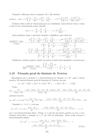 Tomando a diferença entre as equações 1 e 11 obtemos
arctan x − sin x = x3 −1
3
+
1
3!
+ x5 1
5
−
1
5!
+ · · · + x2n+1 (−1)n
2n + 1
+
(−1)n+1
(2n + 1)!
+ · · ·
Podemos obter a série de MacLaurin para cos x facilmente, basta derivar termo a termo
a série de sin x desenvolvida acima, obtendo
cos x = 1 −
x2
2!
+
x4
4!
−
x6
6!
+ · · · + (−1)n x2n
(2n)!
+ · · · .
Agora podemos tomar o quociente desejado e simplicar, para obter que
arctan(x) − sin x
x3 cos x
=
x3 −1
3
+
1
3!
+ x5 1
5
−
1
5!
+ · · · + x2n+1 (−1)n
2n + 1
+
(−1)n+1
(2n + 1)!
+ · · ·
x3 1 −
x2
2!
+
x4
4!
+ · · · +
(−1)n
x2n
(2n)!
+ · · ·
=
−1
3
+
1
3!
+ x2 1
5
−
1
5!
+ · · · + x2n−2 (−1)n
2n + 1
+
(−1)n+1
(2n + 1)!
+ · · ·
1 −
x2
2!
+
x4
4!
−
x6
6!
+ · · · + (−1)n
x2n
(2n)!
+ · · ·
Finalmente, podemos aplicar o limite em ambos os lados dessa igualdade e encontrar que
lim
x→0
arctan(x) − sin x
x3 cos x
=
−1
3
+
1
3!
+ 0
1 + 0
=
−1
3
+
1
6
= −
1
6
.
5.18 Fórmula geral do binômio de Newton
Suponhamos que o interesse é o desenvolvimento do binômio (a + b)n
, para n inteiro
positivo. Do desenvolvimento geral do binômino de Newton vem que
(a + b)n
= C0
nan
+ C1
nan−1
b + C2
nan−2
b2
+ · · · + Ck
nan−k
bk
+ · · · + Cn
n bn
.
Como
Ck
n =
n!
k! (n − k)!
=
n (n − 1) (n − 2) · · · (n − (k − 1)) (n − k)!
k! (n − k)!
=
n (n − 1) (n − 2) · · · (n − (k − 1))
k!
,
podemos escrever
(a + b)n
= an
+nan−1
b+
n (n − 1)
2!
an−2
b2
+· · ·+
n (n − 1) (n − 2) · · · (n − (k − 1))
k!
an−k
bk
+· · ·+bn
.
Tomando a = 1 e b = x vem que
(1 + x)n
= 1 + nx +
n (n − 1)
2!
x2
+ · · · +
n (n − 1) (n − 2) · · · (n − (k − 1))
k!
xk
+ · · · + xn
,
que é um desenvolvimento nito. Porém, se n não for um inteiro positivo ou zero, é con-
veniente desenvolver o binômio (1 + x)n
em série de Maclaurin. Desse modo teremos o
desenvolvimento innito
(1 + x)n
= 1 + nx +
n (n − 1)
2!
x2
+
n (n − 1) (n − 2)
3!
x3
+ · · · +
+
n (n − 1) (n − 2) · · · (n − k + 1)
k!
xk
+ · · · (5.18.1)
208
 