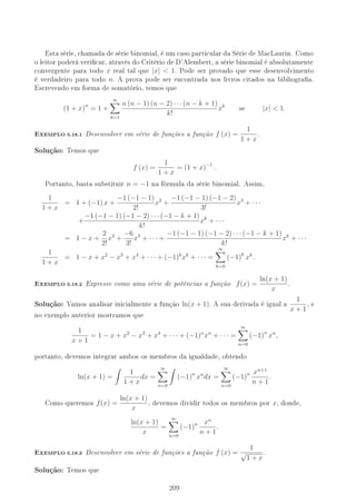 Esta série, chamada de série binomial, é um caso particular da Série de MacLaurin. Como
o leitor poderá vericar, através do Critério de D'Alembert, a série binomial é absolutamente
convergente para todo x real tal que |x|  1. Pode ser provado que esse desenvolvimento
é verdadeiro para todo n. A prova pode ser encontrada nos livros citados na bibliograa.
Escrevendo em forma de somatório, temos que
(1 + x)n
= 1 +
∞
k=1
n (n − 1) (n − 2) · · · (n − k + 1)
k!
xk
se |x|  1.
-XEMPLO 5.18.1 Desenvolver em série de funções a função f (x) =
1
1 + x
.
Solução: Temos que
f (x) =
1
1 + x
= (1 + x)−1
.
Portanto, basta substituir n = −1 na fórmula da série binomial. Assim,
1
1 + x
= 1 + (−1) x +
−1 (−1 − 1)
2!
x2
+
−1 (−1 − 1) (−1 − 2)
3!
x3
+ · · ·
+
−1 (−1 − 1) (−1 − 2) · · · (−1 − k + 1)
k!
xk
+ · · ·
= 1 − x +
2
2!
x2
+
−6
3!
x3
+ · · · +
−1 (−1 − 1) (−1 − 2) · · · (−1 − k + 1)
k!
xk
+ · · ·
1
1 + x
= 1 − x + x2
− x3
+ x4
+ · · · + (−1)k
xk
+ · · · =
∞
k=0
(−1)k
xk
.
-XEMPLO 5.18.2 Expresse como uma série de potências a função f(x) =
ln(x + 1)
x
.
Solução: Vamos analisar inicialmente a função ln(x + 1). A sua derivada é igual a
1
x + 1
, e
no exemplo anterior mostramos que
1
x + 1
= 1 − x + x2
− x3
+ x4
+ · · · + (−1)n
xn
+ · · · =
∞
n=0
(−1)n
xn
,
portanto, devemos integrar ambos os membros da igualdade, obtendo
ln(x + 1) =
1
1 + x
dx =
∞
n=0
(−1)n
xn
dx =
∞
n=0
(−1)n xn+1
n + 1
.
Como queremos f(x) =
ln(x + 1)
x
, devemos dividir todos os membros por x, donde,
ln(x + 1)
x
=
∞
n=0
(−1)n xn
n + 1
.
-XEMPLO 5.18.3 Desenvolver em série de funções a função f (x) =
1
√
1 + x
.
Solução: Temos que
209
 