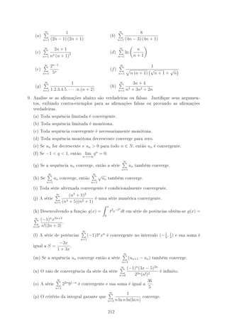 (a)
∞
n=1
1
(2n − 1) (2n + 1)
(b)
∞
n=1
8
(4n − 3) (4n + 1)
(c)
∞
n=1
2n + 1
n2 (n + 1)2 (d)
∞
n=1
ln
n
n + 1
(e)
∞
n=1
2n−1
5n
(f)
∞
n=1
1
n (n + 1)
√
n + 1 +
√
n
(g)
∞
n=1
1
1.2.3.4.5. · · · .n.(n + 2)
(h)
∞
n=1
3n + 4
n3 + 3n2 + 2n
9. Analise se as armações abaixo são verdadeiras ou falsas. Justique seus argumen-
tos, exibindo contra-exemplos para as armações falsas ou provando as armações
verdadeiras.
(a) Toda sequência limitada é convergente.
(b) Toda sequência limitada é monótona.
(c) Toda sequência convergente é necessariamente monótona.
(d) Toda sequência monótona decrescente converge para zero.
(e) Se un for decrescente e un  0 para todo n ∈ N, então un é convergente.
(f) Se −1  q  1, então lim
n→+∞
qn
= 0.
(g) Se a sequência un converge, então a série
∞
n=1
un também converge.
(h) Se
∞
n=1
un converge, então
∞
n=1
√
un também converge.
(i) Toda série alternada convergente é condicionalmente convergente.
(j) A série
∞
n=1
(n3
+ 1)2
(n4 + 5)(n2 + 1)
é uma série numérica convergente.
(k) Desenvolvendo a função g(x) =
x
0
t2
e−t2
dt em série de potências obtém-se g(x) =
∞
n=0
(−1)n
x2n+3
n!(2n + 3)
.
(l) A série de potências
∞
n=1
(−1)3n
xn
é convergente no intervalo (−1
3
, 1
3
) e sua soma é
igual a S =
−3x
1 + 3x
.
(m) Se a sequência un converge então a série
∞
n=1
(un+1 − un) também converge.
(n) O raio de convergência da série da série
∞
n=0
(−1)n
(3x − 5)2n
22n(n!)2
é innito.
(o) A série
∞
n=1
22n
91−n
é convergente e sua soma é igual a
36
5
.
(p) O critério da integral garante que
∞
n=3
1
n ln n ln(ln n)
converge.
212
 