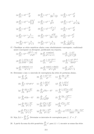 (a)
∞
n=1
(−1)n−1 2n
n!
(b)
∞
n=1
(−1)n−1 1
(2n − 1)!
(c)
∞
n=1
(−1)n−1 n2
n!
(d)
∞
n=1
(−1)n−1
n
2
3
n
(e)
∞
n=1
(−1)n−1 n!
2n+1
(f)
∞
n=1
(−1)n−1 1
n2 + 2n
(g)
∞
n=1
(−1)n−1 3n
n!
(h)
∞
n=1
(−1)n−1 n2
+ 1
n3
(i)
∞
n=1
(−1)n−1 nn
n!
(j)
∞
n=1
(−1)n−1 1
n
2
3 + n
(k)
∞
n=1
(−1)n−1 nn
2n
(2n − 5)n
(l)
∞
n=1
(−1)n−1 n4
en
(m)
∞
n=1
(−1)n−1 n
n2 + 1
(n)
∞
n=1
(−1)n−1 n
n3 + 3
(o)
∞
n=1
(−1)n
√
2n2 − n
17. Classique as séries numéricas abaixo como absolutamente convergente, condicional-
mente convergente ou divergente, justicando sua resposta.
(a)
∞
n=1
(−1)n−1 (23n+4
− n)
enn3n
(b)
∞
n=1
n cos(nπ)
n2 + n + 1
(c)
∞
n=1
(−1)n
n +
√
n
(d)
∞
n=1
(−1)n
(n + 1)!
2.4.6 · · · .(2n)
(e)
∞
n=1
(−1)n
54n+1
n3n
(f)
∞
n=1
(−1)n
73n+1
(ln n)n
(g)
∞
n=1
n sin(nπ) + n
n2 + 5
(h)
∞
n=1
cos(n) + sin(n)
n3 +
√
n
(i)
∞
n=1
ne2n
n2en − 1
18. Determine o raio e o intervalo de convergência das séries de potências abaixo.
(a)
∞
n=1
xn
√
n
(b)
∞
n=1
(−1)n−1
xn
n3
(c)
∞
n=0
(3x − 2)n
n!
(d)
∞
n=1
(−1)n
n4n
xn
(e)
∞
n=1
(−2)n
xn
4
√
n
(f)
∞
n=2
(−1)n
xn
4n ln n
(g)
∞
n=0
n(x + 2)n
3n+1
(h)
∞
n=0
√
n(x − 4)n
(i)
∞
n=1
(−1)n
(x + 2)n
n2n
(j)
∞
n=1
n!(2x − 1)n
(k)
∞
n=1
xn
n
√
n3n
(l)
∞
n=1
(4x − 5)2n+1
n
3
2
(m)
∞
n=0
n(x − 5)n
n2 + 1
(n)
∞
n=0
nn
(x + 2)n
(2n − 5)n
(o)
∞
n=0
n4
(x − 1)n
en
(p)
∞
n=0
2n
(x + 1)n
n2 + 1
(q)
∞
n=0
n(x − 1)2n
n3 + 3
(r)
∞
n=1
(−1)n 1.3.5.7. · · · .(2n − 1)xn
3.6.9. · · · .3n
19. Seja f(x) =
∞
n=1
xn
n2
. Determine os intervalos de convergência para f, f e f”.
20. A partir da soma da série geométrica
∞
n=1
xn
, para |x|  1, encontre as somas das séries
214
 