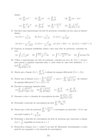 abaixo.
(a)
∞
n=1
nxn−1
(b)
∞
n=1
nxn
(c)
∞
n=1
n
2n
(d)
∞
n=2
n(n − 1)xn
(e)
∞
n=2
n2
− n
2n
(f)
∞
n=1
n2
2n
(g)
∞
n=1
(−1)n
xn
n
(h)
∞
n=0
(−1)n
2n(n + 1)
21. Encontre uma representação em série de potências, centradas em zero, para as funções
abaixo.
(a) f(x) =
1
1 + x3
(b) f(x) =
1
4 + x3
(c) f(x) =
x
9 + 4x2
(d) f(x) =
x2
(1 − 2x)2
(e) f(x) =
x3
(x − 2)2
(f) f(x) = ln(5 − x) (g) f(x) = x ln(x2
+ 1)
22. Expresse as integrais indenidas abaixo como uma série de potências, centradas em
zero.
(a)
x
1 − x8
dx (b)
ln(1 − x2
)
x2
dx (c)
x − arctan x
x3
dx (d) arctan x2
dx
23. Utilize a representação em série de potências, centrada em zero, de f(x) = arctan x
para provar a seguinte expressão para π como soma de uma série numérica: π =
2
√
3
∞
n=0
(−1)n
3n(2n + 1)
.
24. Mostre que a função f(x) =
∞
n=0
xn
n!
é solução da equação diferencial f (x) = f(x).
25. Mostre que as funções f1(x) =
∞
n=0
(−1)n
x2n
(2n)!
e f2(x) =
∞
n=0
(−1)n
x2n+1
(2n + 1)!
são soluções
da equação diferencial f”(x) + f(x) = 0.
26. Encontre a soma das seguintes séries
(a)
∞
n=0
(−1)n
π2n+1
42n+1(2n + 1)!
(b)
∞
n=0
(−1)n
π2n
62n(2n)!
(c)
∞
n=1
3n
n!
(d)
∞
n=0
3n
5nn!
27. Encontre o raio e o domínio de convergência da série
∞
n=0
2n
(x − 2)n
5n(1 + n2)
.
28. Determine o intervalo de convergência da série
∞
n=1
(3x − 5)n
7nn
.
29. Mostre que a série de potências
∞
n=0
(−1)n
x2n
32n
é convergente no intervalo (−3, 3) e que
sua soma é igual a S =
9
9 + x2
.
30. Determine o intervalo de convergência da série de potências que representa a função
f(x) =
4
x2
expandida em torno de a = 1.
31. Desenvolva a função f(x) = cosh(x3
) em série de MacLaurin, determinando o termo
geral de sua expansão e o seu intervalo de convergência.
215
 