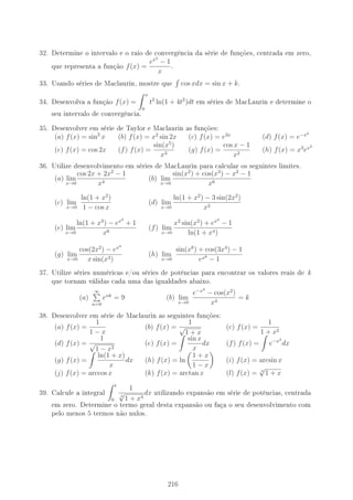 32. Determine o intervalo e o raio de convergência da série de funções, centrada em zero,
que representa a função f(x) =
ex2
− 1
x
.
33. Usando séries de Maclaurin, mostre que cos xdx = sin x + k.
34. Desenvolva a função f(x) =
x
0
t2
ln(1 + 4t2
)dt em séries de MacLaurin e determine o
seu intervalo de convergência.
35. Desenvolver em série de Taylor e Maclaurin as funções:
(a) f(x) = sin2
x (b) f(x) = x2
sin 2x (c) f(x) = e3x
(d) f(x) = e−x2
(e) f(x) = cos 2x (f) f(x) =
sin(x5
)
x3
(g) f(x) =
cos x − 1
x2
(h) f(x) = x3
ex2
36. Utilize desenvolvimento em séries de MacLaurin para calcular os seguintes limites.
(a) lim
x→0
cos 2x + 2x2
− 1
x4
(b) lim
x→0
sin(x2
) + cos(x3
) − x2
− 1
x6
(c) lim
x→0
ln(1 + x2
)
1 − cos x
(d) lim
x→0
ln(1 + x2
) − 3 sin(2x2
)
x2
(e) lim
x→0
ln(1 + x3
) − ex3
+ 1
x6
(f) lim
x→0
x2
sin(x2
) + ex4
− 1
ln(1 + x4)
(g) lim
x→0
cos(2x2
) − ex4
x sin(x3)
(h) lim
x→0
sin(x8
) + cos(3x4
) − 1
ex8
− 1
37. Utilize séries numéricas e/ou séries de potências para encontrar os valores reais de k
que tornam válidas cada uma das igualdades abaixo.
(a)
∞
n=0
enk
= 9 (b) lim
x→0
e−x4
− cos(x2
)
x4
= k
38. Desenvolver em série de Maclaurin as seguintes funções:
(a) f(x) =
1
1 − x
(b) f(x) =
1
√
1 + x
(c) f(x) =
1
1 + x2
(d) f(x) =
1
√
1 − x2
(e) f(x) =
sin x
x
dx (f) f(x) = e−x2
dx
(g) f(x) =
ln(1 + x)
x
dx (h) f(x) = ln
1 + x
1 − x
(i) f(x) = arcsin x
(j) f(x) = arccos x (k) f(x) = arctan x (l) f(x) = 3
√
1 + x
39. Calcule a integral
t
0
1
3
√
1 + x4
dx utilizando expansão em série de potências, centrada
em zero. Determine o termo geral desta expansão ou faça o seu desenvolvimento com
pelo menos 5 termos não nulos.
216
 