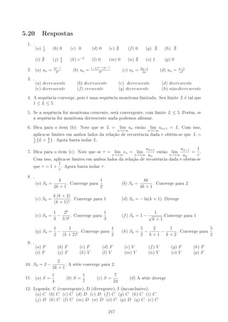 5.20 Respostas
1. .
(a) 1
4
(b) 0 (c) 0 (d) 0 (e) (f) 0 (g) (h)
(i) (j) π
2
(k) e−2
(l) 0 (m) 0 (n) (o) 1 (p) 0
2. (a) un = 2n−1
3n (b) un = (−1)n−12n−1
3n (c) un = 2n−1
2n
(d) un = n−1
n2
3. .
(a) decrescente (b) decrescente (c) decrescente (d) decrescente
(e) decrescente (f) crescente (g) decrescente (h) n˜ao-decrescente
4. A sequência converge, pois é uma sequência monótona limitada. Seu limite L é tal que
1 ≤ L ≤ 5.
5. Se a sequência for monótona crescente, será convergente, com limite L ≤ 5. Porém, se
a sequência for monótona decrescente nada podemos armar.
6. Dica para o item (b): Note que se L = lim
n→+∞
un então lim
n→+∞
un+1 = L. Com isso,
aplica-se limites em ambos lados da relação de recorrência dada e obtém-se que L =
1
2
L + k
L
. Agora basta isolar L.
7. Dica para o item (c): Note que se τ = lim
n→+∞
xn = lim
n→+∞
un+1
un
então lim
n→+∞
un−1
un
=
1
τ
.
Com isso, aplica-se limites em ambos lados da relação de recorrência dada e obtém-se
que τ = 1 +
1
τ
. Agora basta isolar τ.
8. .
(a) Sk =
k
2k + 1
. Converge para
1
2
(b) Sk =
8k
4k + 1
. Converge para 2
(c) Sk =
k (k + 2)
(k + 1)2
. Converge para 1 (d) Sk = − ln(k + 1). Diverge
(e) Sk =
1
3
−
2k
3.5k
. Converge para
1
3
(f) Sk = 1 −
1
√
k + 1
.Converge para 1
(g) Sk =
1
2
−
1
(k + 2)!
. Converge para
1
2
(h) Sk =
5
2
−
2
k + 1
−
1
k + 2
. Converge para
5
2
9. .
(a) F (b) F (c) F (d) F (e) V (f) V (g) F (h) F
(i) F (j) F (k) V (l) V (m) V (n) V (o) V (p) F
10. Sk = 2 −
2
2k + 1
. A série converge para 2.
11. (a) S =
1
4
(b) S =
1
7
(c) S =
7
24
(d) A série diverge
12. Legenda: C (convergente), D (divergente), I (inconclusivo):
(a) C (b) C (c) C (d) D (e) D (f) C (g) C (h) C (i) C
(j) D (k) C (l) C (m) D (n) D (o) C (p) D (q) C (r) C
217
 