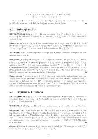 |a − b| = |a − un + un − b| = |−(un − a) − (un − b)|
≤ |un − a| + |un − b|  ε
2
+ ε
2
= ε.
Como a e b são constantes, teremos |a − b|  ε para todo ε  0 se, e somente se
|a − b| = 0, isto é, se a = b. Logo, o limite de un, se existe, é único.
5.3 Subsequências
,EFINIÇÃO 5.3.1 Seja un : N∗
→ R uma sequência. Seja N = {n1  n2  n3  · · · 
nk  · · · } um subconjunto innito de N∗
, então unk
= un N
: N∗
→ R é dita uma subse-
quência de un.
EXEMPLO 5.3.2 Seja un : N∗
→ R uma sequência dada por un = 1
n2 . Seja N = {1, 3, 5, 7, · · · } ⊂
N∗
. Então a sequência unk
: N → R é uma subsequência de un. Os termos da sequência são
{1, 1
4
, 1
9
, 1
16
, 1
25
, 1
36
, 1
49
, · · · } e os termos da subsequência são {1, 1
9
, 1
25
, 1
49
, · · · }.
6EOREMA 5.3.3 Se uma sequência converge para L, então todas suas subsequências tam-
bém convergem para L.
DEMONSTRAÇÃO:Suponhamos que un : N∗
→ R é uma sequência tal que lim
n→∞
un = L. Assim,
dado ε  0, existe K  0 tal que para todo n  K é válida a desigualdade |un − L|  ε.
Agora, se unk
: N → R é uma subsequência de un, onde N = {n1  n2  · · ·  nk  · · · }
é um conjunto innito, temos que, para cada ε  0, existe um k0 ∈ N∗
tal que nk0  K e
então, para k  k0 temos que nk  nk0  K e assim |unk
− L|  ε, o que prova que unk
também converge para L, como queríamos demonstrar.
EXEMPLO 5.3.4 A sequência un = (−1)n
é divergente, pois admite subsequências que con-
vergem para valores diferentes, contrariando o teorema anterior. De fato, a subsequência de
índices pares, dada por u2n = (−1)2n
= 1 converge para L1 = 1, enquanto que sua subse-
quência de índices ímpares, dada por un = (−1)2n+1
= −1 converge para L2 = −1. Como os
limites das subsequências são diferentes, a sequência diverge.
5.4 Sequência Limitada
,EFINIÇÃO 5.4.1 Seja un : N∗
→ R uma sequência em R. Dizemos que un é limitada se
o conjunto {u1, u2, u3, · · · , un · · · } for limitado, ou seja, se existirem k1 e k2 ∈ R tais que
k1 ≤ un ≤ k2 para todo n ∈ N∗
.
6EOREMA 5.4.2 Seja un : N∗
→ R uma sequência convergente em R, então un é limitada.
DEMONSTRAÇÃO: Suponhamos que un : N∗
→ R é uma sequência convergente em R e
suponhamos que a é limite dessa sequência. Então, dado ε = 1, podemos encontrar K  0,
tal que para todo n  K tenhamos |un − a|  1. Assim, para todo n  K, temos un ∈
B(a, 1). Como o conjunto {u1, u2, u3, · · · , uK} é nito, logo admite um valor máximo, seja
M = max u1, u2, · · · , uK, segue que {u1, u2, u3, · · · , un−1, un, · · · } ⊂ B(a, 1)∪B(0, M). Logo,
un é limitada.
OBSERVAÇÃO 5.4.3 A recíproca desse teorema não é verdadeira. Por exemplo, un = (−1)n
é
limitada, com −1 ≤ un ≤ 1, mas un não é convergente.
173
 