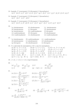 13. Legenda: C (convergente), D (divergente), I (inconclusivo):
(a) C (b) D (c) C (d) I (e) D (f) C (g) I (h) C (i) I (j) C (k) D (l) D (m) C
14. Legenda: C (convergente), D (divergente), I (inconclusivo):
(a) C (b) C (c) C (d) C
15. Legenda: C (convergente), D (divergente), I (inconclusivo):
(a) C (b) D (c) D (d) D (e) C (f) C (g) C (h) C (i) D (j) C (k) C
16. .
(a) absolutamente (b) absolutamente (c) absolutamente
(d) absolutamente (e) divergente (f) absolutamente
(g) absolutamente (h) condicionalmente (i) divergente
(j) condicionalmente (k) divergente (l) absolutamente
(m) condicionalmente (n) absolutamente (o) condicionalmente
17. .
(a) absolutamente (b) condicionalmente (c) condicionalmente
(d) absolutamente (e) absolutamente (f) absolutamente
(g) divergente (h) absolutamente (i) divergente
18. I é o intervalo de convergência e R é o raio de convergência
(a) R = 1, I = [−1, 1) (b) R = 1, I = [−1, 1] (c) R = ∞, I = (−∞, ∞)
(d) R = 1
4
, I = (−1
4
, 1
4
) (e) R = 1
2
, I = (−1
2
, 1
2
] (f) R = 4, I = (−4, 4]
(g) R = 3, I = (−5, 1) (h) R = 1, I = (3, 5) (i) R = 2, I = (−4, 0]
(j) R = 0, I = {1
2
} (k) R = 3, I = [−3, 3] (l) R = 1
4
, I = [1, 3
2
]
(m) I = [4, 6), R = 1 (n) I = (−4, 0), R = 2 (o) I = (1 − e, 1 + e), R = e
(p) I = [−3
2
, −1
2
], R = 1
2
(q) I = [0, 2], R = 1 (r) I = (−3
2
, 3
2
), R = 3
2
19. [−1, 1], [−1, 1] e (−1, 1), respectivamente.
20. .
(a)
1
(1 − x)2
(b)
x
(1 − x)2
(c) 2 (d)
2x2
(1 − x)3
(e) 4 (f) 6 (g) − ln(1 + x) (h) 2 ln 3
2
21. .
(a) f(x) =
∞
n=0
(−1)n
x3n
(b) f(x) =
∞
n=0
(−1)n
x3n
4n+1
(c)f(x) =
∞
n=0
(−1)n
4n
x2n+1
9n+1
(d) f(x) =
∞
n=1
2n−1
nxn+1
(e) f(x) =
∞
n=1
nxn+2
2n+1
(f) f(x) = −
∞
n=0
xn+1
(n + 1)5n+1
(g) f(x) =
∞
n=0
(−1)n
x2n+3
n + 1
22. .
(a)
∞
n=0
x8n+2
8n + 2
+ K (b) −
∞
n=1
x2n−1
n(2n − 1)
+ K (c)
∞
n=1
(−1)n+1
x2n−1
4n2 − 1
+ K
(d)
∞
n=0
(−1)n
x4n+3
(4n + 3)(2n + 1)
+ K
218
 