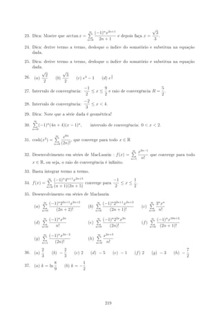23. Dica: Mostre que arctan x =
∞
n=0
(−1)n
x2n+1
2n + 1
e depois faça x =
√
3
3
.
24. Dica: derive termo a termo, desloque o índice do somatório e substitua na equação
dada.
25. Dica: derive termo a termo, desloque o índice do somatório e substitua na equação
dada.
26. (a)
√
2
2
(b)
√
3
2
(c) e3
− 1 (d) e
3
5
27. Intervalo de convergência:
−1
2
≤ x ≤
9
2
e raio de convergência R =
5
2
.
28. Intervalo de convergência:
−2
3
≤ x  4.
29. Dica: Note que a série dada é geométrica!
30.
∞
n=0
(−1)n
(4n + 4)(x − 1)n
, intervalo de convergência: 0  x  2.
31. cosh(x3
) =
∞
n=0
x6n
(2n)!
, que converge para todo x ∈ R
32. Desenvolvimento em séries de MacLaurin : f(x) =
∞
n=1
x2n−1
n!
que converge para todo
x ∈ R, ou seja, o raio de convergência é innito.
33. Basta integrar termo a termo.
34. f(x) =
∞
n=0
(−1)n
4n+1
x2n+5
(n + 1)(2n + 5)
converge para
−1
2
≤ x ≤
1
2
.
35. Desenvolvimento em séries de Maclaurin
(a)
∞
n=0
(−1)n
22n+1
x2n+2
(2n + 2)!
(b)
∞
n=0
(−1)n
22n+1
x2n+3
(2n + 1)!
(c)
∞
n=0
3n
xn
n!
(d)
∞
n=0
(−1)n
x2n
n!
(e)
∞
n=0
(−1)n
22n
x2n
(2n)!
(f)
∞
n=0
(−1)n
x10n+2
(2n + 1)!
(g)
∞
n=1
(−1)n
x2n−2
(2n)!
(h)
∞
n=0
x2n+3
n!
36. (a)
2
3
(b) −
2
3
(c) 2 (d) − 5 (e) − 1 (f) 2 (g) − 3 (h) −
7
2
37. (a) k = ln
8
9
(b) k = −
1
2
219
 