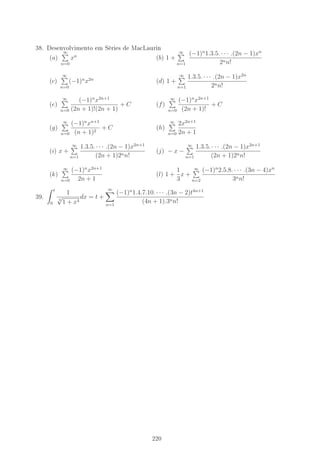 38. Desenvolvimento em Séries de MacLaurin
(a)
∞
n=0
xn
(b) 1 +
∞
n=1
(−1)n
1.3.5. · · · .(2n − 1)xn
2nn!
(c)
∞
n=0
(−1)n
x2n
(d) 1 +
∞
n=1
1.3.5. · · · .(2n − 1)x2n
2nn!
(e)
∞
n=0
(−1)n
x2n+1
(2n + 1)!(2n + 1)
+ C (f)
∞
n=0
(−1)n
x2n+1
(2n + 1)!
+ C
(g)
∞
n=0
(−1)n
xn+1
(n + 1)2
+ C (h)
∞
n=0
2x2n+1
2n + 1
(i) x +
∞
n=1
1.3.5. · · · .(2n − 1)x2n+1
(2n + 1)2nn!
(j) − x −
∞
n=1
1.3.5. · · · .(2n − 1)x2n+1
(2n + 1)2nn!
(k)
∞
n=0
(−1)n
x2n+1
2n + 1
(l) 1 +
1
3
x +
∞
n=2
(−1)n
2.5.8. · · · .(3n − 4)xn
3nn!
39.
t
0
1
3
√
1 + x4
dx = t +
∞
n=1
(−1)n
1.4.7.10. · · · .(3n − 2)t4n+1
(4n + 1).3nn!
220
 