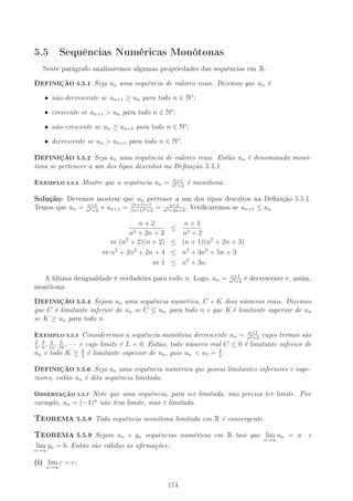5.5 Sequências Numéricas Monótonas
Neste parágrafo analisaremos algumas propriedades das sequências em R.
DEFINIÇÃO 5.5.1 Seja un uma sequência de valores reais. Dizemos que un é
• não-decrescente se un+1 ≥ un para todo n ∈ N∗
;
• crescente se un+1  un para todo n ∈ N∗
;
• não-crescente se un ≥ un+1 para todo n ∈ N∗
;
• decrescente se un  un+1 para todo n ∈ N∗
.
DEFINIÇÃO 5.5.2 Seja un uma sequência de valores reais. Então un é denominada monó-
tona se pertencer a um dos tipos descritos na Denição 5.5.1.
EXEMPLO 5.5.3 Mostre que a sequência un = n+1
n2+2
é monótona.
Solução: Devemos mostrar que un pertence a um dos tipos descritos na Denição 5.5.1.
Temos que un = n+1
n2+2
e un+1 = (n+1)+1
(n+1)2+2
= n+2
n2+2n+3
. Vericaremos se un+1 ≤ un
n + 2
n2 + 2n + 3
≤
n + 1
n2 + 2
⇔ (n2
+ 2)(n + 2) ≤ (n + 1)(n2
+ 2n + 3)
⇔ n3
+ 2n2
+ 2n + 4 ≤ n3
+ 3n2
+ 5n + 3
⇔ 1 ≤ n2
+ 3n.
A última desigualdade é verdadeira para todo n. Logo, un = n+1
n2+2
é decrescente e, assim,
monótona.
DEFINIÇÃO 5.5.4 Sejam un uma sequência numérica, C e K dois números reais. Dizemos
que C é limitante inferior de un se C ≤ un para todo n e que K é limitante superior de un
se K ≥ un para todo n.
EXEMPLO 5.5.5 Consideremos a sequência monótona decrescente un = n+1
n2+2
cujos termos são
2
3
, 3
6
, 4
11
, 5
18
, · · · e cujo limite é L = 0. Então, todo número real C ≤ 0 é limitante inferior de
un e todo K ≥ 2
3
é limitante superior de un, pois un  u1 = 2
3
.
DEFINIÇÃO 5.5.6 Seja un uma sequência numérica que possui limitantes inferiores e supe-
riores, então un é dita sequência limitada.
OBSERVAÇÃO 5.5.7 Note que uma sequência, para ser limitada, não precisa ter limite. Por
exemplo, un = (−1)n
não tem limite, mas é limitada.
6EOREMA 5.5.8 Toda sequência monótona limitada em R é convergente.
6EOREMA 5.5.9 Sejam un e yn sequências numéricas em R tais que lim
n→∞
un = a e
lim
n→∞
yn = b. Então são válidas as armações:
(i) lim
n→∞
c = c;
174
 