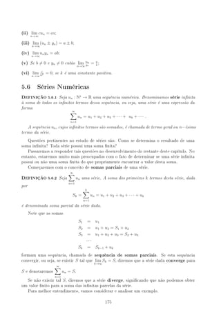 (ii) lim
n→∞
cun = ca;
(iii) lim
n→∞
(un ± yn) = a ± b;
(iv) lim
n→∞
unyn = ab;
(v) Se b = 0 e yn = 0 então lim
n→∞
un
yn
= a
b
;
(vi) lim
n→∞
c
nk = 0, se k é uma constante positiva.
5.6 Séries Numéricas
DEFINIÇÃO 5.6.1 Seja un : N∗
→ R uma sequência numérica. Denominamos série innita
à soma de todos os innitos termos dessa sequência, ou seja, uma série é uma expressão da
forma
∞
n=1
un = u1 + u2 + u3 + · · · + uk + · · · .
A sequência un, cujos innitos termos são somados, é chamada de termo geral ou n−ésimo
termo da série.
Questões pertinentes no estudo de séries são: Como se determina o resultado de uma
soma innita? Toda série possui uma soma nita?
Passaremos a responder tais questões no desenvolvimento do restante deste capítulo. No
entanto, estaremos muito mais preocupados com o fato de determinar se uma série innita
possui ou não uma soma nita do que propriamente encontrar o valor desta soma.
Começaremos com o conceito de somas parciais de uma série.
DEFINIÇÃO 5.6.2 Seja
∞
n=1
un uma série. A soma dos primeiros k termos desta série, dada
por
Sk =
k
n=1
un = u1 + u2 + u3 + · · · + uk
é denominada soma parcial da série dada.
Note que as somas
S1 = u1
S2 = u1 + u2 = S1 + u2
S3 = u1 + u2 + u3 = S2 + u3
· · ·
Sk = Sk−1 + uk
formam uma sequência, chamada de sequência de somas parciais. Se esta sequência
convergir, ou seja, se existir S tal que lim
k→∞
Sk = S, dizemos que a série dada converge para
S e denotaremos
∞
n=1
un = S.
Se não existir tal S, diremos que a série diverge, signicando que não podemos obter
um valor nito para a soma das innitas parcelas da série.
Para melhor entendimento, vamos considerar e analisar um exemplo.
175
 