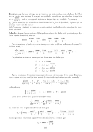 -XEMPLO 5.6.3 Durante o tempo que permanecer na universidade, um estudante da Udesc
deverá receber uma mesada de seu pai, em unidades monetárias, que obdedece à sequência
un =
20000
n(n + 1)
, onde n corresponde ao número da parcela a ser recebida. Pergunta-se
(i) Qual o montante que o estudante deverá receber até o nal da faculdade, supondo que ele
conclua o curso em 60 meses?
(ii) No caso do estudante permanecer na universidade indenidamente, como cará o mon-
tante recebido?
Solução: As parcelas mensais recebidas pelo estudante são dadas pela sequência que des-
creve o valor da mesada, que são
10000,
10000
3
,
5000
3
, 1000,
2000
3
,
10000
21
,
2500
7
, · · ·
Para responder a primeira pergunta, vamos escrever o problema no formato de uma série
innita, isto é,
∞
n=1
20000
n(n + 1)
= 10000 +
10000
3
+
5000
3
+ 1000 +
2000
3
+
10000
21
+
2500
7
+ · · ·
Os primeiros termos das somas parciais desta série são dadas por
S1 = u1 = 10000,
S2 = S1 + u2 =
40000
3
,
S3 = S2 + u3 = 15000,
S4 = S3 + u4 = 16000
Agora, precisamos determinar uma expressão para o termo geral desta soma. Para isso,
reescrevemos o termo geral da série usando decomposição em frações parciais, tomando
20000
n(n + 1)
=
A
n
+
B
n + 1
=
A (n + 1) + Bn
n(n + 1)
=
A + (A + B)n
n(n + 1)
e obtendo que
A = 20000
A + B = 0
⇒ A = 20000 e B = −20000.
Desse modo a série dada pode ser reescrita como
∞
n=1
20000
n(n + 1)
=
∞
n=1
20000
n
−
20000
n + 1
e a soma dos seus k−primeiros termos é dada por
Sk = 20000 −
20000
2
+
20000
2
−
20000
3
+ · · · +
20000
k
−
20000
k + 1
e como podemos simplicar alguns termos intermediários, obtemos que
Sk = 20000 −
20000
k + 1
,
176
 