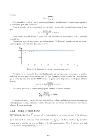 ou seja,
Sk =
20000k
k + 1
.
O leitor poderá vericar que as somas parciais determinadas anteriormente correspondem
às fornecidas por esta expressão.
Como a solução para a questão (i) do exemplo corresponde à sexagésima soma, temos
que
S60 =
20000 · 60
61
= 19672.
Desse modo, após 60 meses, o estudante terá recebido um montante de 19672 unidades
monetárias.
Passaremos agora a responder a segunda questão. Na Figura 5.3 podemos ver o compor-
tamento para o crescimento da soma da série.
Sk
k
Figura 5.3: Estimativa para o crescimento da série
Portanto, se o estudante car indenidamente na universidade, observando o gráco,
podemos armar que não receberia mais do que 20000 unidades monetárias. Isso signica
que a soma da série tem limite 20000 quando a quantidade de parcelas tende para innito,
ou seja,
lim
k→∞
Sk = lim
k→∞
20000k
k + 1
= 20000.
Em outras palavras, a série converge para 20000 e podemos escrever
∞
n=1
20000
n(n + 1)
= 20000.
Como vimos acima, a soma de uma série innita é obtida pelo limite da sua sequência de
somas parciais. Assim, denimos o limite de uma série do mesmo modo com que foi denido
o limite de uma sequência.
5.6.4 Soma de uma Série
,EFINIÇÃO 5.6.5 Seja
∞
n=1
un uma série cuja sequência de somas parciais é Sk. Dizemos
que o número S é a soma da série, denotando S =
∞
n=1
un, se S for o limite de Sk quando k
tender para o innito, ou seja, se dado ε  0 pudermos encontrar N0  0 tal que, para todo
k  N0 vale a desigualdade |Sk − S|  ε.
%%
 